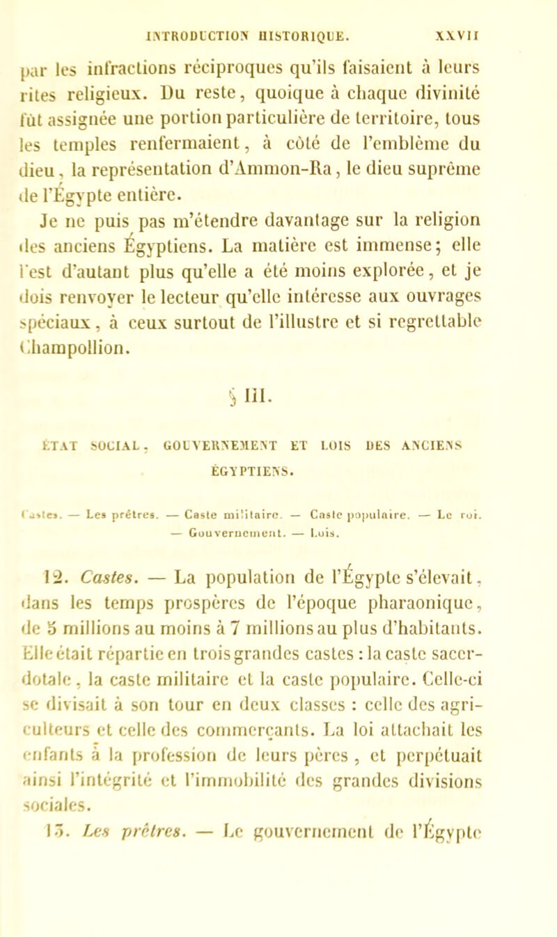 par les infractions réciproques qu’ils faisaient à leurs rites religieux. Du reste, quoique à chaque divinité fût assignée une portion particulière de territoire, tous les temples renfermaient, à côté de l’emblème du dieu, la représentation d’Anunon-Ra, le dieu suprême de l’Égypte entière. Je ne puis pas m’étendre davantage sur la religion des anciens Égyptiens. La matière est immense; elle l'est d’autant plus qu’elle a été moins explorée, et je dois renvoyer le lecteur qu’elle intéresse aux ouvrages spéciaux, à ceux surtout de l’illustre et si regrettable Champollion. S111. ETAT SOCIAL. GOUVERNEMENT ET LOIS UES ANCIENS ÉGYPTIENS. l utte». — Les prêtres. — Caste militaire. — Caste populaire. — Le ror. — Gouvernement. — Luis. 12. Castes. — La population de l’Égypte s’élevait, dans les temps prospères de l’époque pharaonique, de o millions au moins à 7 millions au plus d’habitants. Elle était répartie en trois grandes castes :1a caste sacer- dotale, la caste militaire et la caste populaire. Celle-ci se divisait à son tour en deux classes : celle des agri- culteurs et celle des commerçants. La loi attachait les enfants à la profession de leurs pères , et perpétuait ainsi l’intégrité et l’immobilité des grandes divisions sociales. 13. Les prêtres. — Le gouvernement de l’Égypte