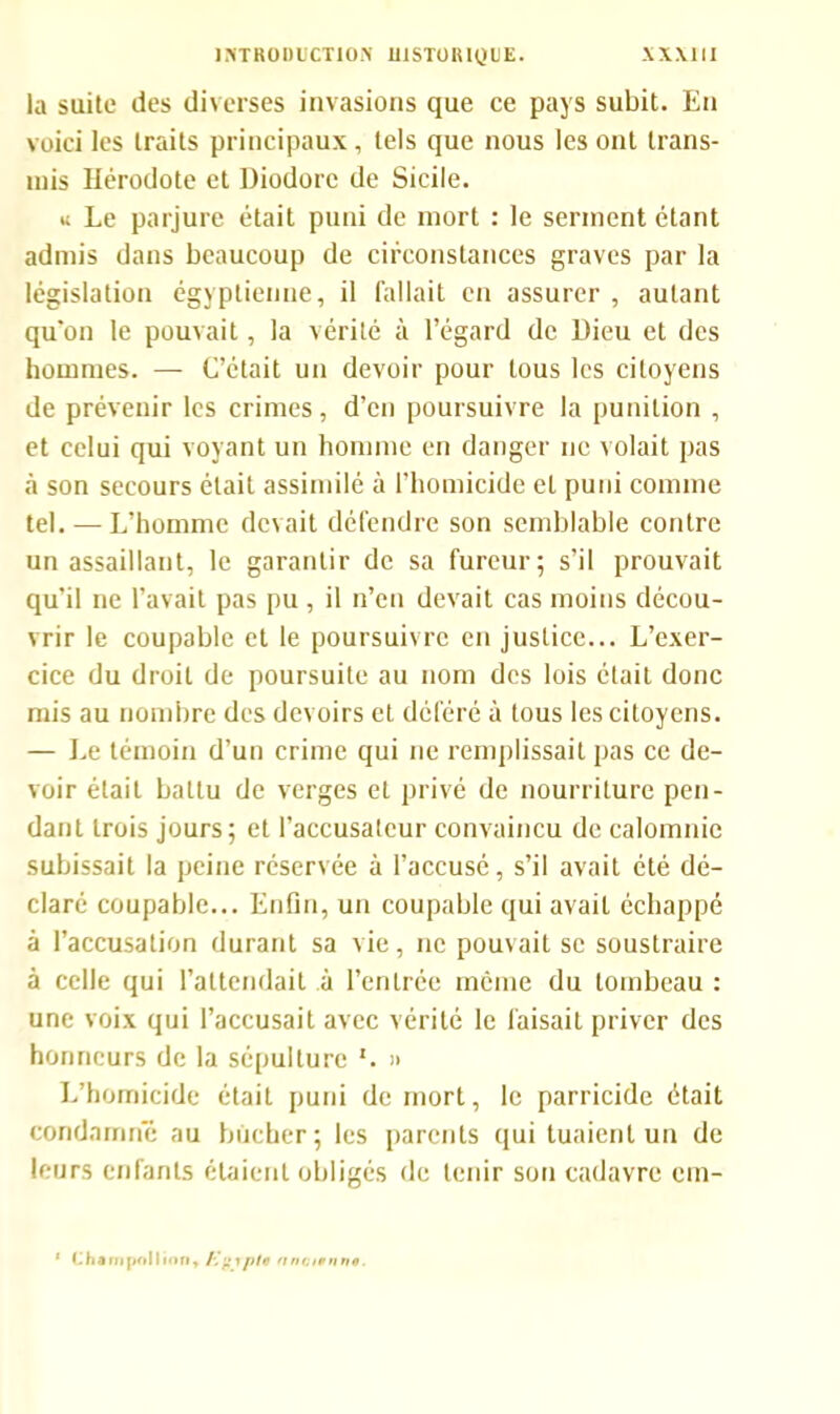 la suite des diverses invasions que ce pays subit. En voici les traits principaux, tels que nous les ont trans- mis Hérodote et Diodore de Sicile. u Le parjure était puni de mort : le serment étant admis dans beaucoup de circonstances graves par la législation égyptienne, il fallait en assurer , autant qu'on le pouvait, la vérité à l’égard de Dieu et des hommes. — C’était un devoir pour tous les citoyens de prévenir les crimes, d’en poursuivre la punition , et celui qui voyant un homme en danger ne volait pas à son secours était assimilé à l’homicide et puni comme tel. — L’homme devait défendre son semblable contre un assaillant, le garantir de sa fureur; s’il prouvait qu’il ne l’avait pas pu, il n’en devait cas moins décou- vrir le coupable et le poursuivre en justice... L’exer- cice du droit de poursuite au nom des lois était donc mis au nombre des devoirs et déféré à tous les citoyens. — Le témoin d’un crime qui ne remplissait pas ce de- voir était battu de verges et privé de nourriture pen- dant trois jours; et l’accusateur convaincu de calomnie subissait la peine réservée à l’accusé, s’il avait été dé- claré coupable... Enfin, un coupable qui avait échappé à l’accusation durant sa vie, ne pouvait se soustraire à celle qui l’attendait à l’entrée même du tombeau : une voix qui l’accusait avec vérité le faisait priver des honneurs de la sépulture '. » L’homicide était puni de mort, le parricide était condamné au bûcher; les parents qui tuaient un de leurs enfants étaient obligés de tenir son cadavre cm- 1 1. ha ni |>oI I ion , A  tpie aru, uni no.