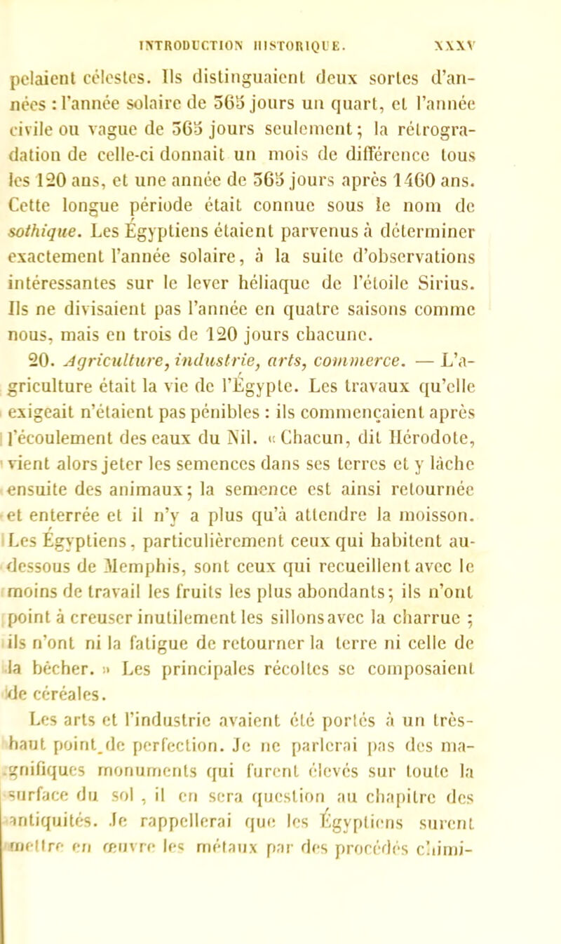 pelaient célestes. Ils distinguaient deux sortes d’an- nées : l’année solaire de 363 jours un quart, et l’année civile ou vague de 363 jours seulement ; la rétrogra- dation de celle-ci donnait un mois de différence tous les 120 ans, et une année de 363 jours après 1460 ans. Cette longue période était connue sous le nom de sothique. Les Égyptiens étaient parvenus à déterminer exactement l’année solaire, à la suite d’observations intéressantes sur le lever héliaquc de l’étoile Sirius. Ils ne divisaient pas l’année en quatre saisons comme nous, mais en trois de 120 jours chacune. 20. Agriculture, industrie, arts, commerce. — L’a- griculture était la vie de l’Égypte. Les travaux qu’elle exigeait n’étaient pas pénibles : ils commençaient après l’écoulement des eaux du Nil. « Chacun, dit Hérodote, vient alors jeter les semences dans ses terres et y lâche ■ ensuite des animaux; la semence est ainsi retournée •et enterrée et il n’y a plus qu’à attendre la moisson. Les Égyptiens, particulièrement ceux qui habitent au- dessous de Memphis, sont ceux qui recueillent avec le moins de travail les fruits les plus abondants; ils n’ont point à creuser inutilement les sillonsavec la charrue ; ils n’ont ni la fatigue de retourner la terre ni celle de la bêcher. » Les principales récoltes se composaient de céréales. Les arts et l’industrie avaient été porlés à un très- haut point.de perfection. Je ne parlerai pas des ma- gnifiques monuments qui furent élevés sur toute la •surface du sol , il en sera question au chapitre des antiquités. Je rappellerai que les Égyptiens surent mettre en œuvre les métaux par des procédés chimi-