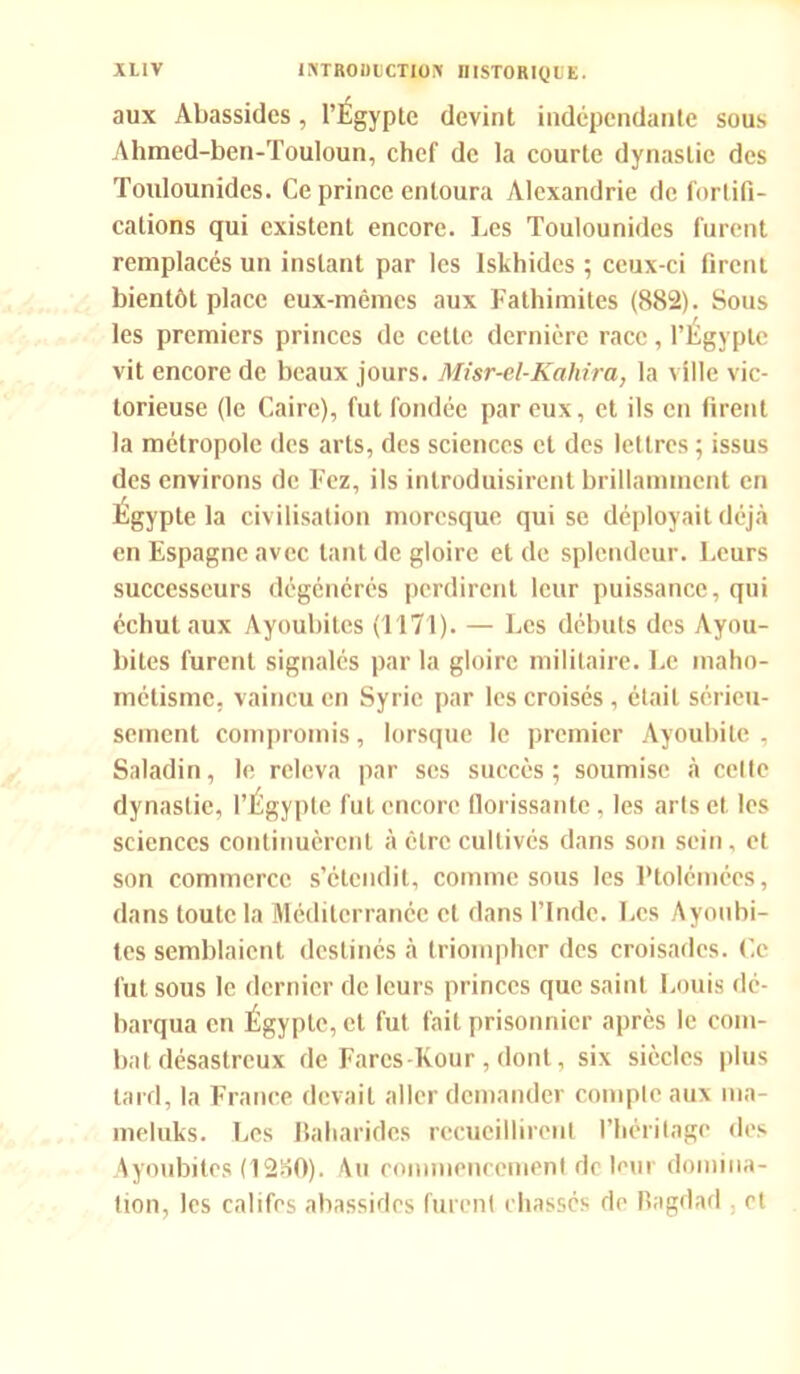 aux Abassidcs, l’Égypte devint indépendante sous Ahmed-ben-TouIoun, chef de la courte dynastie des Toulounides. Ce prince entoura Alexandrie de fortifi- cations qui existent encore. Les Toulounides furent remplacés un instant par les lskhides ; ceux-ci firent bientôt place eux-mêmes aux Fathimites (882). Sous les premiers princes de cette dernière race, l’Égypte vit encore de beaux jours. Misr-el-Kahira, la ville vic- torieuse (le Caire), fut fondée par eux, et ils en firent la métropole des arts, des sciences et des lettres ; issus des environs de Fez, ils introduisirent brillamment en Egypte la civilisation moresque qui se déployait déjà en Espagne avec tant de gloire et de splendeur. Leurs successeurs dégénérés perdirent leur puissance, qui échut aux Ayoubites (1171). — Les débuts des Ayou- bites furent signalés par la gloire militaire. Le maho- métisme, vaincu en Syrie par les croisés , était sérieu- sement compromis, lorsque le premier Ayoubite , Saladin, le releva par ses succès ; soumise à celte dynastie, l’Égypte fut encore florissante, les arts et les sciences continuèrent à être cultivés dans son sein, et son commerce s’étendit, comme sous les Ptolémées, dans toute la Méditerranée et dans l’Inde. Les Ayoubi- tes semblaient destinés à triompher des croisades. Ce fut sous le dernier de leurs princes que saint Louis dé- barqua en Égypte, et fut fait prisonnier après le com- bat désastreux de Farcs-Kour,dont, six siècles plus tard, la France devait aller demander compte aux ma- meluks. Les Baharidcs recueillirent l’héritage des Ayoubites (1280). Au commencement de leur domina- tion, les califes abassidcs furent chassés de Bagdad et