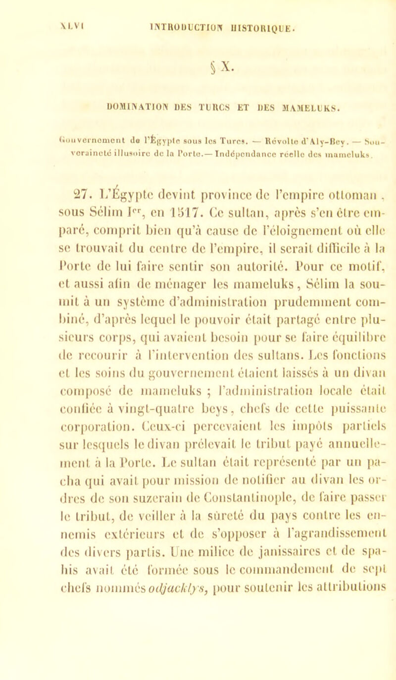 \ L VI 1NTD0ÜUCTI0N UISTOIUQUE. DOMINATION DES THICS ET DES MAMELUKS. l.uuvernomont ds l'Egypte sous les Turcs. — Dévoile d'Aly-Bey. — Sou- veraineté illusoire de la Porto.— Indépendance réello des mumeluks. 27. L’Égypte devint province de l’empire ottoman , sous Sélim Ier, en 11517. Ce sultan, après s’en être em- paré, comprit bien qu’à cause de l’éloignement où elle se trouvait du centre de l’empire, il serait difficile à la Porte de lui faire sentir son autorité. Pour ce motif, et aussi afin de ménager les mameluks, Sélim la sou- mit à un système d’administration prudemment com- biné, d’après lequel le pouvoir était partagé entre plu- sieurs corps, qui avaient besoin pour se faire équilibre île recourir à l’intervention des sultans. Les fonctions et les soins du gouvernement étaient laissés à un divan composé de mameluks ; l'administration locale était confiée à vingt-quatre boys, chefs de cette puissante corporation. Ceux-ci percevaient les impôts partiels sur lesquels le divan prélevait le tribut payé annuelle- ment à la Porte. Le sultan était représenté par un pa- cha qui avait pour mission de notifier au divan les or- dres de son suzerain de Constantinople, de faire passer le tribut, de veiller à la sûreté du pays contre les en- nemis extérieurs et de s’opposer à l’agrandissement des divers partis. Une milice de janissaires cl de spa- his avait été formée sous le commandement de sept chefs nommés odjacklys, pour soutenir les attributions