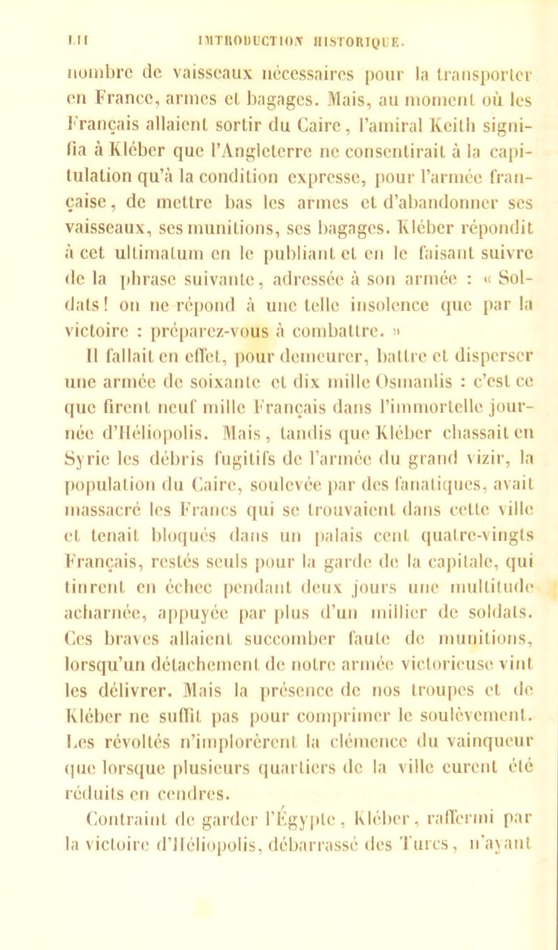nombre de vaisseaux nécessaires pour la transporter en France, armes el bagages. Mais, au moment où les Français allaient sortir du Caire, l’amiral Keith signi- fia à Klcber que l’Angleterre ne consentirait à la capi- tulation qu’à la condition expresse, pour l’armée fran- çaise , de mettre bas les armes et d’abandonner ses vaisseaux, ses munitions, scs bagages. Kléber répondit à cet ultimatum en le publiant et en le faisant suivre de la phrase suivante, adressée à son armée : « Sol- dats! on ne répond à une telle insolence que parla victoire : préparez-vous à combattre. » Il fallait en effet, pour demeurer, battre et disperser une armée de soixante et dix mille Osmanlis : c’est ce que firent neuf mille Français dans l’immortelle jour- née d’Héliopolis. Mais, tandis que Kléber chassait en Syrie les débris fugitifs de l’armée du grand vizir, la population du Caire, soulevée par des fanatiques, avait massacré les Francs qui se trouvaient dans celte \illc et tenait bloqués dans un palais cent quatre-vingts Français, restés seuls pour la garde de la capitale, qui tinrent en échec pendant deux jours une multitude acharnée, appuyée par plus d’un millier de soldats. Ces braves allaient succomber faute de munitions, lorsqu’un détachement de notre armée victorieuse vint les délivrer. Mais la présence de nos troupes et de Kléber ne suffit pas pour comprimer le soulèvement. Les révoltés n’implorèrent la clémence du vainqueur que lorsque plusieurs quartiers de la ville curent été réduits en cendres. Contraint de garder l'Egypte, Kléber, raffermi par la victoire d’IIéliopolis, débarrassé des Turcs, n’ayant