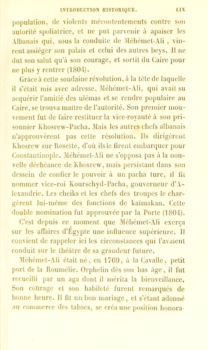 population, do violents mécontentements contre son autorité spoliatrice, et ne put parvenir à apaiser les Albanais qui, sous la conduite de Méhémct-Ali , vin- rent assiéger son palais et celui des autres beys. Il ne dut son salut qu’à son courage, et sortit du Caire pour ne plus y rentrer (1804). Grâce à cette soudaine révolution, à la tête de laquelle il s’était rnis avec adresse, Méhémct-Ali, qui avait su acquérir l’amitié des ulémas et se rendre populaire au Caire, se trouva mailre de l’autorité. Son premier mou- vement lut de faire restituer la vice-royauté à son pri- sonnier Khosrew-Pacha. Mais les autres chefs albanais n’approuvèrent pas cette résolution. Ils dirigèrent Khosrew sur llosette, d’où ils le firent embarquer pour Constantinople. Méhémet-Ali ne s’opposa pas à la nou- velle déchéance de Khosrew, mais persistant dans son dessein de confier le pouvoir à un pacha turc, il fil nommer vice-roi Kourschyd-Pacha, gouverneur d’A- lexandrie. Les cheiks et les chefs des troupes le char- gèrent lui-même des fonctions de kaïmakan. Celle double nomination fut approuvée par la Porte (1804). C’est depuis ce moment que Méhémet-Ali exerça sur les affaires d’Égypte une influence supérieure. Il convient de rappeler ici les circonstances qui l’avaient conduit sur le théâtre de sa grandeur future. Méhémet-Ali était né, en 1769, à la Cavalle, petit port de la Roumélie. Orphelin dès son bas âge, il fut recueilli par un aga dont il mérita la bienveillance. Son courage et son habileté furent remarqués de bonne heure. Il fit un bon mariage, et s’étant adonné au commerce des tabacs, se créa une position honora-