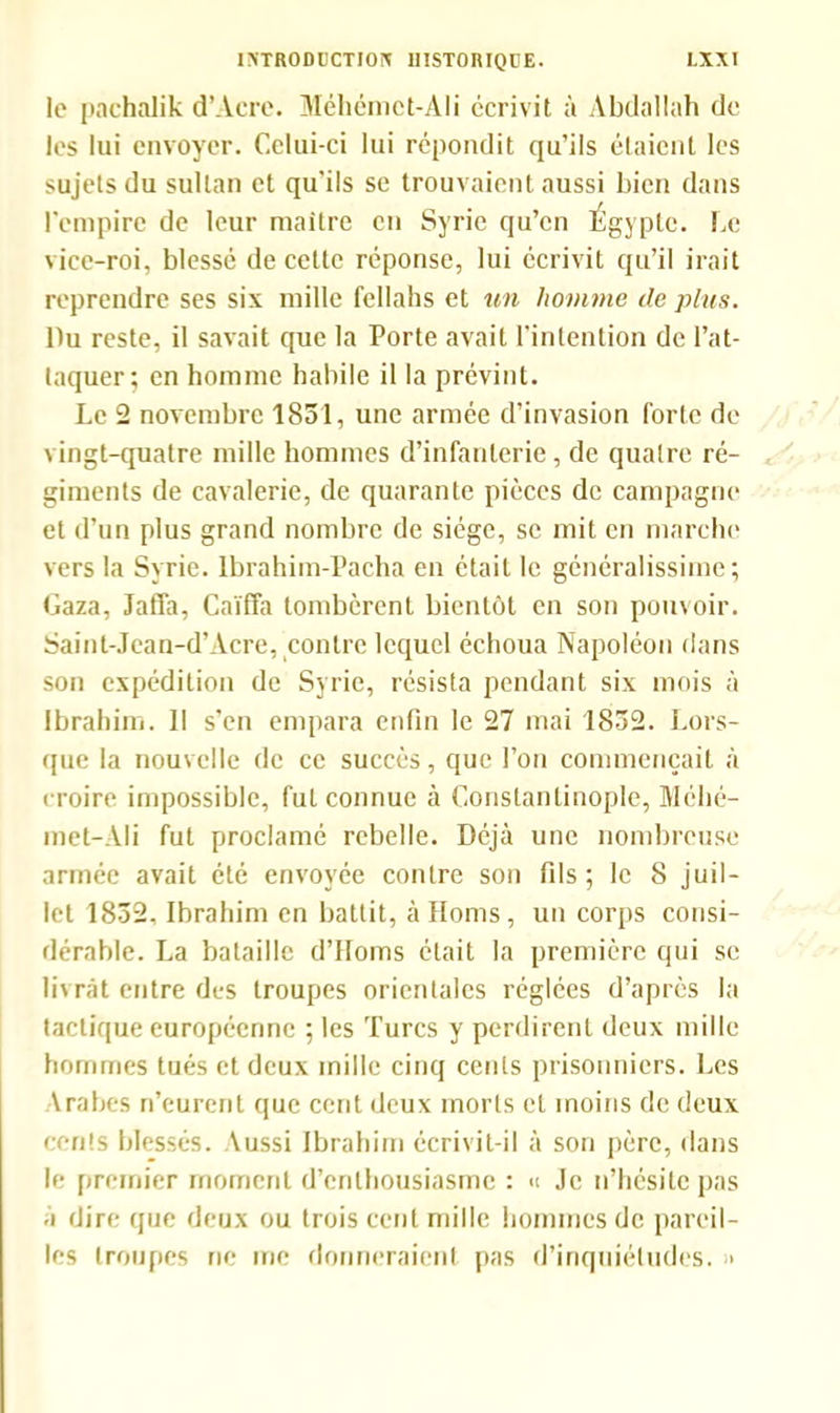 le pachalik d’Acre. Méhémet-Ali écrivit à Abdallah de les lui envoyer. Celui-ci lui répondit qu’ils étaient les sujets du sultan et qu'ils se trouvaient aussi bien dans l'empire de leur maître en Syrie qu’en Égypte. Le vice-roi, blessé de cette réponse, lui écrivit qu’il irait reprendre ses six mille fellahs et un homme de plus. Du reste, il savait que la Porte avait l’intention de l’at- taquer; en homme habile il la prévint. Le 2 novembre 1851, une armée d’invasion forte de vingt-quatre mille hommes d’infanterie, de quatre ré- giments de cavalerie, de quarante pièces de campagne et d’un plus grand nombre de siège, se mit en marche vers la Syrie. Ibrahim-Pacha en était le généralissime; Gaza, Jaffa, Caïffa tombèrent bientôt en son pouvoir. Saint-Jean-d’Acre, contre lequel échoua Napoléon dans son expédition de Syrie, résista pendant six mois à Ibrahim. 11 s’en empara enfin le 27 mai 1852. Lors- que la nouvelle de ce succès, que l’on commençait à croire impossible, fut connue à Constantinople, Méhé- met-AIi fut proclamé rebelle. Déjà une nombreuse armée avait été envoyée contre son fils; le 8 juil- let 1852, Ibrahim en battit, à Homs, un corps consi- dérable. La bataille d’IIoms était la première qui se livrât entre des troupes orientales réglées d’après la tactique européenne ; les Turcs y perdirent deux mille hommes tués et deux mille cinq cents prisonniers. Les Arabes n’eurent que cent deux morts et moins de deux cents blessés. Aussi Ibrahim écrivit-il à son père, dans le premier moment d’enthousiasme : « Je n’hésite pas a dire que deux ou trois cent mille hommes de pareil- les troupes ne me donneraient pas d’inquiétudes. >