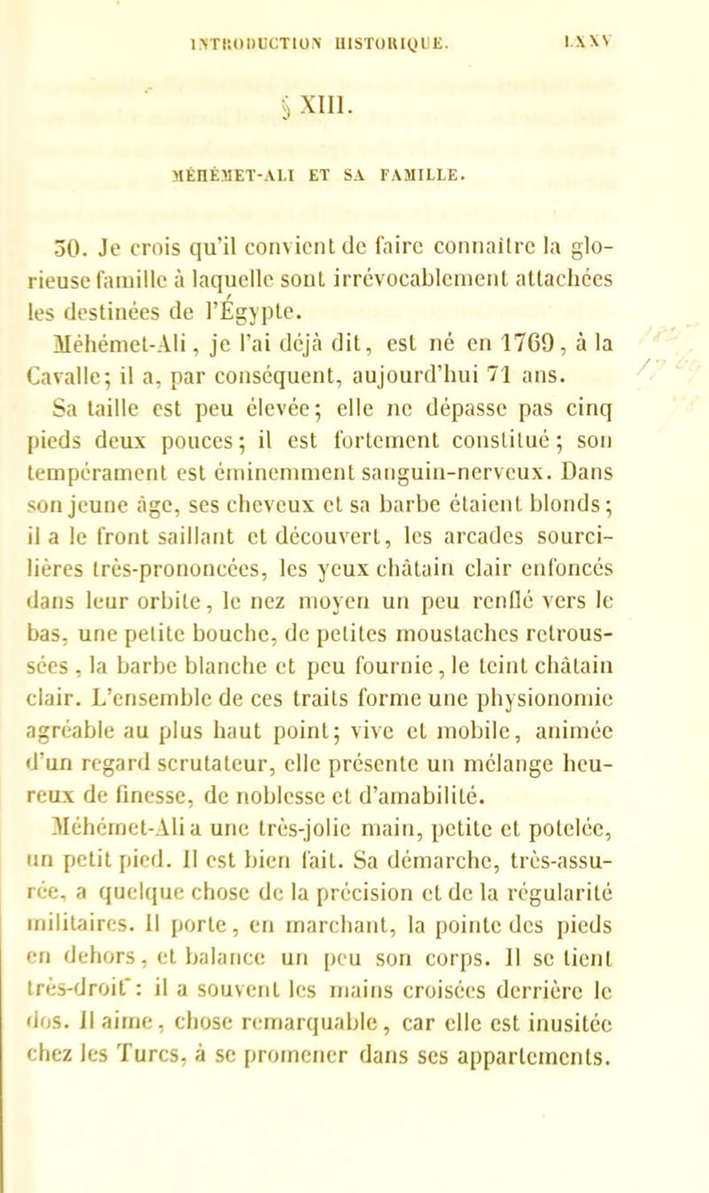 S XIII. MÉHÉMET-ALI ET SA FAMILLE. 30. Je crois qu’il convient de faire connaître la glo- rieuse famille à laquelle sout irrévocablement attachées les destinées de l’Égypte. Méhémet-Ali, je l’ai déjà dit, est né en 1769, à la Cavalle; il a, par conséquent, aujourd’hui 71 ans. Sa taille est peu élevée; elle ne dépasse pas cinq pieds deux pouces; il est fortement constitué; son tempérament est éminemment sanguin-nerveux. Dans son jeune âge, ses cheveux et sa barbe étaient blonds; il a le front saillant et découvert, les arcades sourci- lières très-prononcées, les yeux châtain clair enfoncés dans leur orbite, le nez moyen un peu renflé vers le bas, une petite bouche, de petites moustaches retrous- sées , la barbe blanche et peu fournie, le teint châtain clair. L’ensemble de ces traits forme une physionomie agréable au plus haut point; vive et mobile, animée d’un regard scrutateur, elle présente un mélange heu- reux de finesse, de noblesse et d’amabilité. Méhémet-Ali a une très-jolie main, petite et potelée, un petit pied. II est bien fait. Sa démarche, très-assu- rée, a quelque chose de la précision et de la régularité militaires. 11 porte, en marchant, la pointe des pieds en dehors, et balance un peu son corps. Il se lient très-droit': il a souvent les mains croisées derrière le dos. il aime, chose remarquable, car elle est inusitée chez les Turcs, à se promener dans scs appartements.