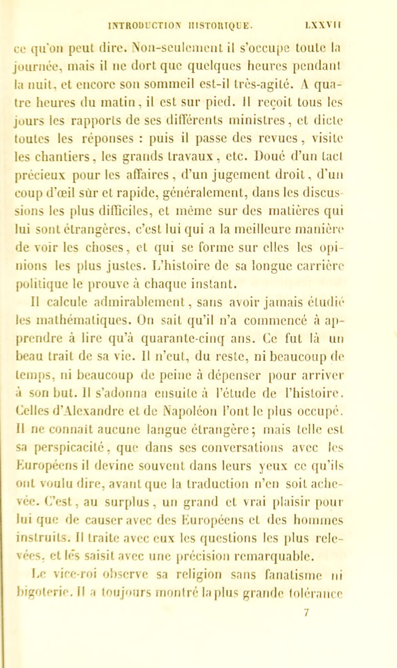 ce qu'on peut dire. Non-seulement il s’occupe toute la journée, mais il ne dort que quelques heures pendant la nuit, et encore sou sommeil est-il très-agité. A qua- tre heures du matin, il est sur pied. Il reçoit tous les jours les rapports de ses différents ministres, et dicte toutes les réponses : puis il passe des revues, visite les chantiers, les grands travaux, etc. Doué d’un lacl précieux pour les affaires, d’un jugement droit, d’un coup d’œil sur et rapide, généralement, dans les discus sions les plus difficiles, et même sur des matières qui lui sont étrangères, c’est lui qui a la meilleure manière de voir les choses, et qui se forme sur elles les opi- nions les plus justes. L’histoire de sa longue carrière politique le prouve à chaque instant. 11 calcule admirablement, sans avoir jamais étudié les mathématiques. On sait qu’il n’a commencé à ap- prendre à lire qu’à quarante-cinq ans. Ce fut là un beau trait de sa vie. Il n’eut, du reste, ni beaucoup de temps, ni beaucoup de peine à dépenser pour arriver à son but. Il s’adonna ensuite à l’étude de l’histoire. Celles d’Alexandre eide Napoléon l’ont le plus occupé. Il ne connaît aucune langue étrangère; mais telle est sa perspicacité, que dans scs conversations avec les européens il devine souvent dans leurs yeux ce qu’ils ont voulu dire, avant que la traduction n’en soit ache- vée. C’est, au surplus, un grand et vrai plaisir pour lui que de causer avec des européens et des hommes instruits. Il traite avec eux les questions les plus rele- vées, et lés saisit avec une précision remarquable. Le vice-roi observe sa religion sans fanatisme ni bigoterie. Il a toujours montré lapins grande tolérance 7