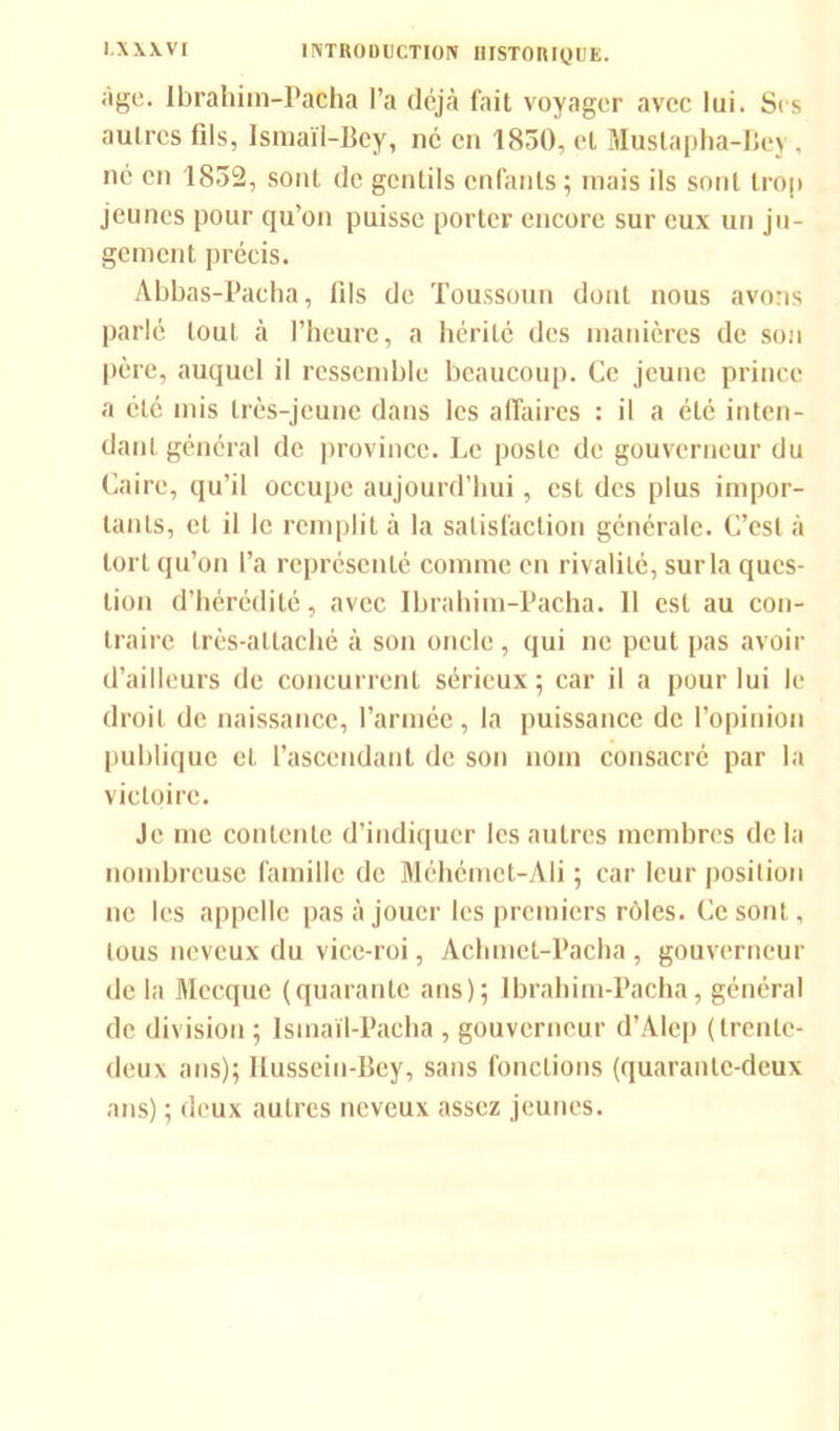 âge. Ibrahim-Patha l’a déjà fait voyager avec lui. Sc s autres (ils, Ismaïl-Bey, né en 1830, et Mustapha-Bey , né en 1832, sont de gentils enfants ; mais ils sont trop jeunes pour qu’on puisse porter encore sur eux un ju- gement précis. Abbas-Pacha, fils de Toussoun dont nous avons parlé tout à l’heure, a hérité des manières de son père, auquel il ressemble beaucoup. Ce jeune prince a été mis très-jeune dans les affaires : il a été inten- dant général de province. Le poste de gouverneur du Caire, qu’il occupe aujourd’hui, est des plus impor- tants, et il le remplit à la satisfaction générale. C’est à tort qu’on l’a représenté comme en rivalité, sur la ques- tion d’hérédité, avec Ibrahim-Pacha. Il est au con- traire très-attaché à son oncle, qui ne peut pas avoir d’ailleurs de concurrent sérieux; car il a pour lui le droit de naissance, l’armée, la puissance de l’opinion publique et l’ascendant de son nom consacré par la victoire. Je me contente d’indiquer les autres membres delà nombreuse famille de Méhémct-Ali ; car leur position ne les appelle pas à jouer les premiers rôles. Ce sont, tous neveux du vice-roi, Aclunet-Pacha, gouverneur de la Mecque (quarante ans); Ibrahim-Pacha, général de division ; Isinaïl-Pacha , gouverneur d’Alep (trente- deux ans); Ilusseiu-Bcy, sans fonctions (quarante-deux ans) ; deux autres neveux assez jeunes.