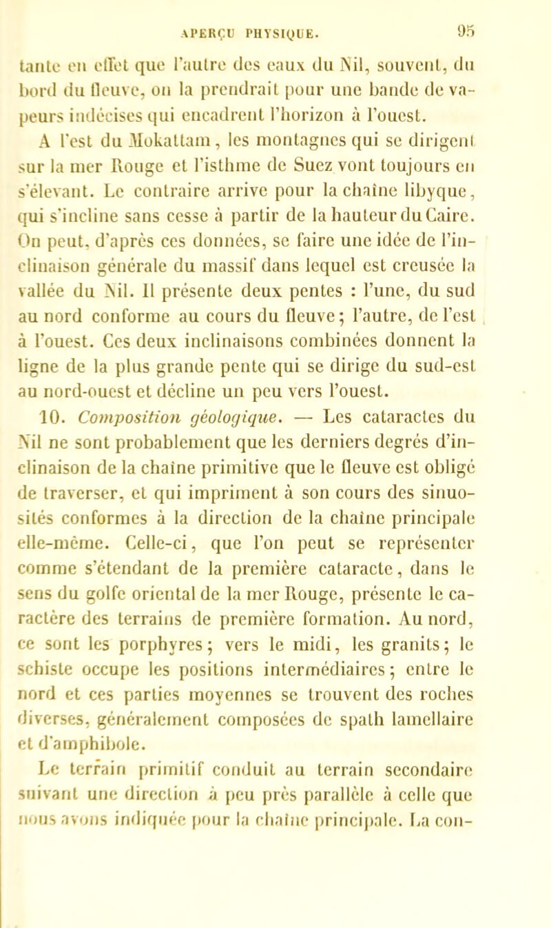 tante en effet que l’autre des eaux du Nil, souvent, du bord du fleuve, on la prendrait pour une bande de va- peurs indécises qui encadrent l’horizon à l’ouest. A l'est du Mokattam, les montagnes qui se dirigent sur la mer Rouge et l’isthme de Suez vont toujours en s’élevant. Le contraire arrive pour la chaîne libyque, qui s’incline sans cesse à partir de la hauteur du Caire. On peut, d’après ces données, se faire une idée de l’in- clinaison générale du massif dans lequel est creusée la vallée du Nil. Il présente deux pentes : l’une, du sud au nord conforme au cours du fleuve; l’autre, de l’est à l’ouest. Ces deux inclinaisons combinées donnent la ligne de la plus grande pente qui se dirige du sud-est au nord-ouest et décline un peu vers l’ouest. 10. Composition géologique. — Les cataractes du Nil ne sont probablement que les derniers degrés d’in- clinaison de la chaîne primitive que le fleuve est obligé de traverser, et qui impriment à son cours des sinuo- sités conformes à la direction de la chaîne principale elle-même. Celle-ci, que l’on peut se représenter comme s’étendant de la première cataracte, dans le sens du golfe oriental de la mer Rouge, présente le ca- ractère des terrains de première formation. Au nord, ce sont les porphyres; vers le midi, les granits; le schiste occupe les positions intermédiaires ; entre le nord et ces parties moyennes se trouvent des roches diverses, généralement composées de spath lamellaire et d'amphibole. Le terrain primitif conduit au terrain secondaire suivant une direction à peu près parallèle à celle que nous avons indiquée pour la chaîne principale. La cou-