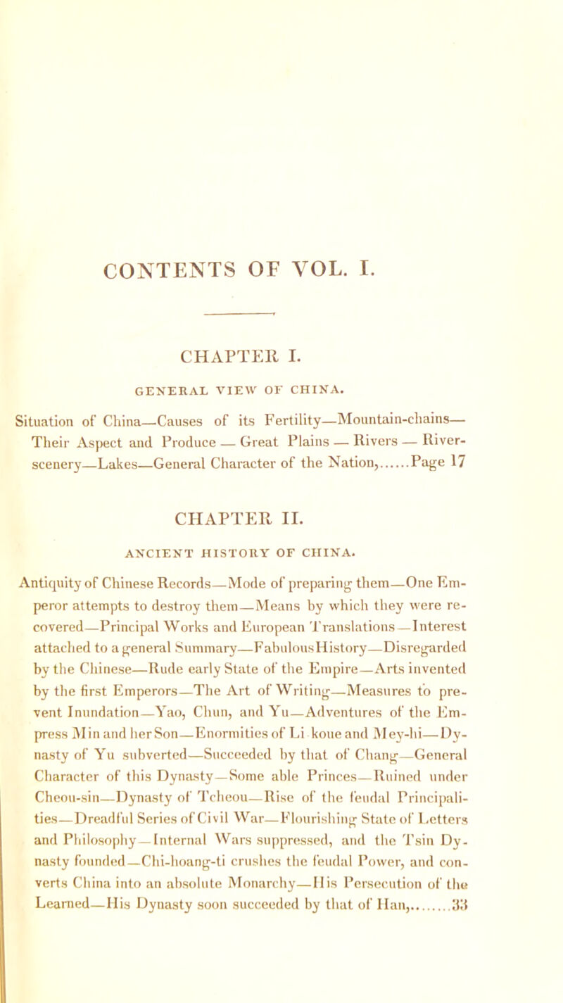 CONTENTS OF VOL. I. CHAPTER I. GENERAL VIEW OF CHINA. Situation of’ China—Causes of its Fertility—Mountain-chains— Their Aspect and Produce — Great Plains — Rivers — River- scenery—Lakes—General Character of the Nation, Page 17 CHAPTER II. ANCIENT HISTORY OF CHINA. Antiquity of Chinese Records—Mode of preparing them—One Em- peror attempts to destroy them—Means by which they were re- covered—Principal Works and European Translations—Interest attached to a general Summary—Fabulous History—Disregarded by the Chinese—Rude early State of the Empire—Arts invented by the first Emperors—The Art of Writing—Measures to pre- vent Inundation—Yao, Chun, and Yu—Adventures of the Em- press Min and herSon—Enormities of Li koue and Mey-hi—Dy- nasty of Yu subverted—Succeeded by that of Chang—General Character of this Dynasty—Some able Princes—Ruined under Cheou-sin—Dynasty of Tcheou—Rise of the feudal Principali- ties—Dreadful Series of Civil War—Flourishing State of Letters and Philosophy—Internal Wars suppressed, and the Tsin Dy- nasty founded—Chi-hoang-ti crushes the feudal Power, and con- verts China into an absolute Monarchy—His Persecution of the Learned—Ilis Dynasty soon succeeded by that of Han, ltd