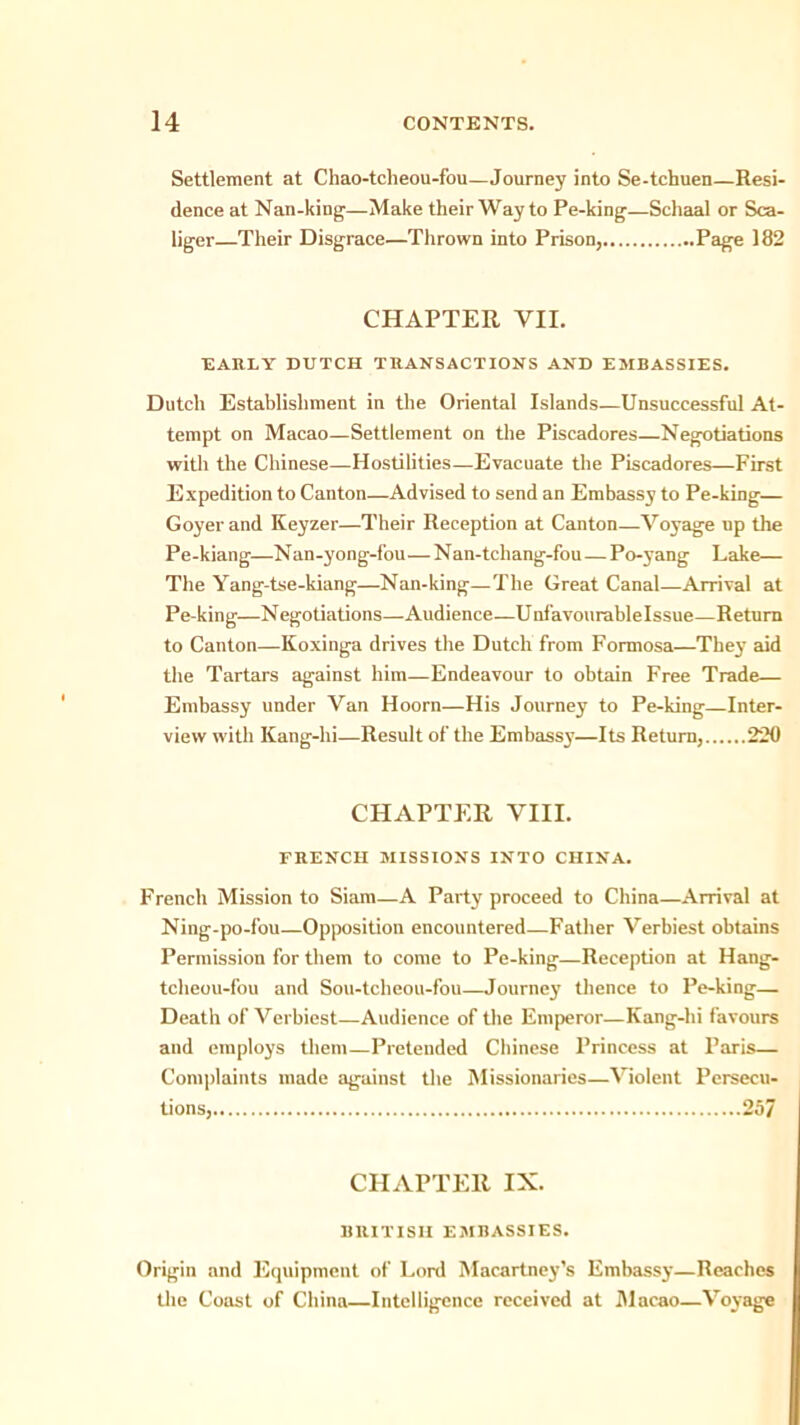 Settlement at Chao-tcheou-fou—Journey into Se-tchuen—Resi- dence at Nan-king-—Make their Way to Pe-king—Schaal or Sca- liger—Their Disgrace—Thrown into Prison, I*3#® 182 CHAPTER VII. EARLY DUTCH TRANSACTIONS AND EMRASSIES. Dutch Establishment in the Oriental Islands—Unsuccessful At- tempt on Macao—Settlement on the Piscadores—Negotiations with the Chinese—Hostilities—Evacuate the Piscadores—First Expedition to Canton—Advised to send an Embassy to Pe-king— Goyer and Keyzer—Their Reception at Canton—Voyage up the Pe-kiang—Nan-yong-fou—Nan-tchang-fou—Po-yang Lake— The Yang-tse-kiang—Nan-king—The Great Canal—Arrival at Pe-king—Negotiations—Audience—Unfavourablelssue—Return to Canton—Koxinga drives the Dutch from Formosa—They aid the Tartars against him—Endeavour to obtain Free Trade— Embassy under Van Hoorn—His Journey to Pe-king—Inter- view with Kang-hi—Result of the Embassy—Its Return, 220 CHAPTER VIII. FRENCH MISSIONS INTO CHINA. French Mission to Siam—A Party proceed to China—Arrival at Ning-po-fou—Opposition encountered—Father Verbiest obtains Permission for them to come to Pe-king—Reception at Hang- tcheou-fou and Sou-tcheou-fou—Journey thence to Pe-king— Death of Verbiest—Audience of the Emperor—Kang-hi favours and employs them—Pretended Chinese Princess at Paris— Complaints made against the Missionaries—Violent Persecu- tions, 25/ CHAPTER IX. BRITISH EMBASSIES. Origin and Equipment of Lord Macartney’s Embassy—Reaches the Coust of China—Intelligence received at Macao—Voyage