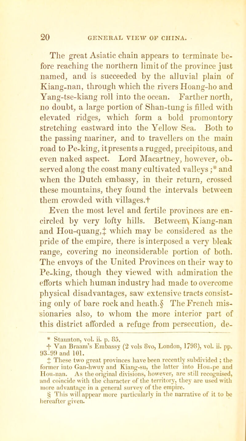 The great Asiatic chain appears to terminate be- fore reaching the northern limit of the province just named, and is succeeded by the alluvial plain of Kiang-nan, through which the rivers Hoang-ho and Yang-tse-kiang roll into the ocean. Farther north, no doubt, a large portion of Shan-tung is filled with elevated ridges, which form a bold promontory stretching eastward into the Yellow Sea. Both to the passing mariner, and to travellers on the main road to Pe-king, itpresents a rugged, precipitous, and even naked aspect. Lord Macartney, however, ob- served along the coast many cultivated valleys ;* * * § and when the Dutch embassy, in their return, crossed these mountains, they found the intervals between them crowded with villages.t Even the most level and fertile provinces are en- circled by very lofty hills. Between\ Kiang-nan and Ilou-quang, j: which may be considered as the pride of the empire, there is interposed a very bleak range, covering no inconsiderable portion of both. The envoys of the United Provinces on their way to Pe-king, though they viewed with admiration the efforts which human industry had made to overcome physical disadvantages, saw extensive tracts consist- ing only of bare rock and heath.§ The French mis- sionaries also, to whom the more interior part of this district afforded a refuge from persecution, de- * Staunton, vol. ii. p. 85. -)• Van Braam’s Embassy (2 vols 8vo, London, 1798), vol. ii. pp. 93-99 and 101. J These two great provinces have been recently subdivided ; the former into Gan-hwuy and Kiang-su, the latter into Hou-pe and Hou-nan. As the original divisions, however, are still recognised, and coincide with the character of the territory, they are used with more advantage in a general survey of' the empire. § This will appear more particularly in the narrative of it to be hereafter given.