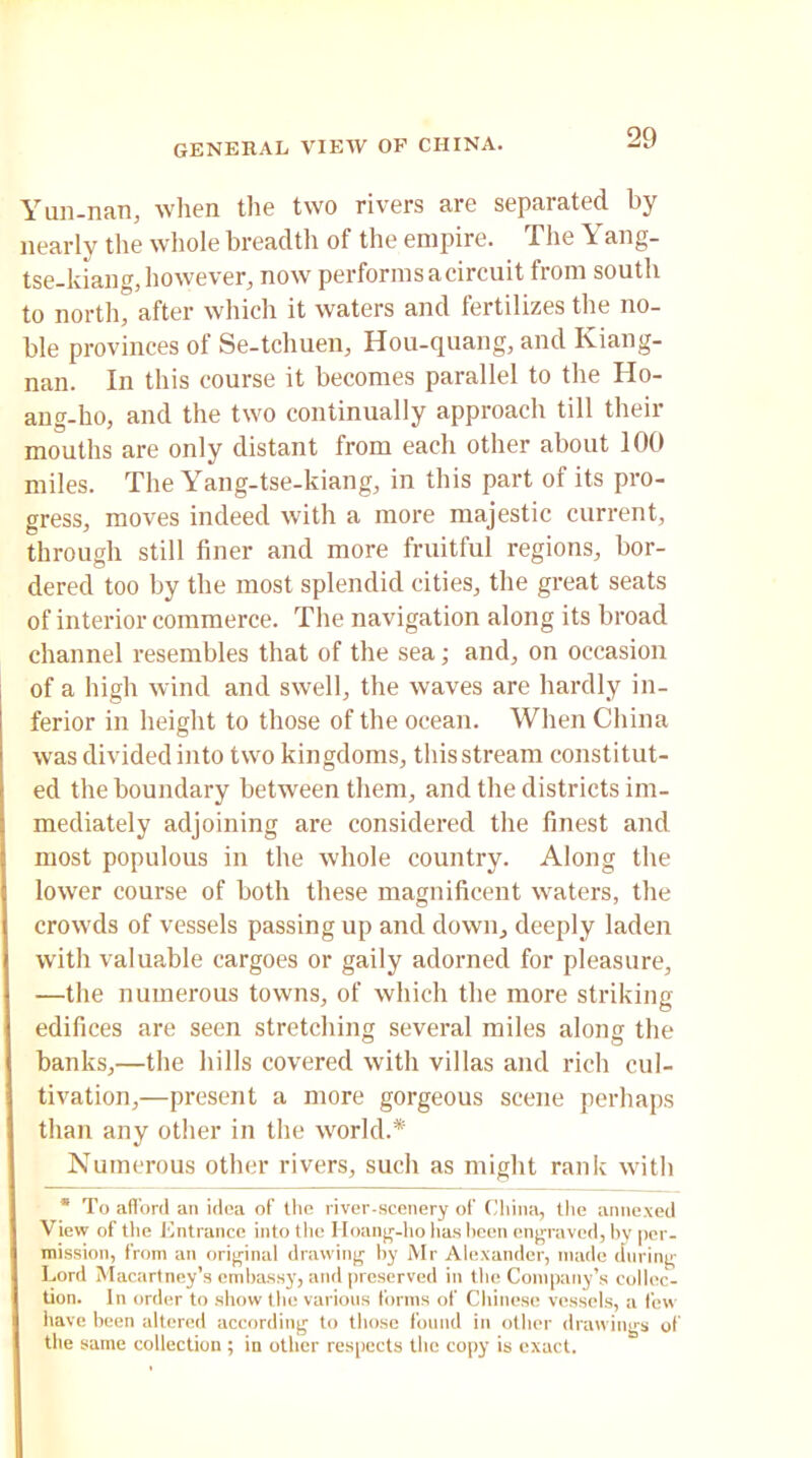 Yun-nan, when the two rivers are separated by nearly the whole breadth of the empire. The Yang- tse-kiang, however, now performs a circuit from south to north, after which it waters and fertilizes the no- ble provinces of Se-tchuen, Hou-quang, and Kiang- nan. In this course it becomes parallel to the Ho- ang-ho, and the two continually approach till their mouths are only distant from each other about 100 miles. The Yang-tse-kiang, in this part of its pro- gress, moves indeed with a more majestic current, through still finer and more fruitful regions, bor- dered too by the most splendid cities, the great seats of interior commerce. The navigation along its broad channel resembles that of the sea; and, on occasion of a high wind and swell, the waves are hardly in- ferior in height to those of the ocean. When China was divided into two kingdoms, this stream constitut- ed the boundary between them, and the districts im- mediately adjoining are considered the finest and most populous in the whole country. Along the lower course of both these magnificent waters, the crowds of vessels passing up and down, deeply laden with valuable cargoes or gaily adorned for pleasure, —the numerous towns, of which the more striking edifices are seen stretching several miles along the banks,—the hills covered with villas and rich cul- tivation,—present a more gorgeous scene perhaps than any other in the world.* Numerous other rivers, such as might rank with * To afford an idea of the river-scenery of China, the annexed View of the Entrance into the 11 oang-ho has been engraved, by per- mission, from an original drawing by Mr Alexander, made during Lord Macartney’s embassy, and preserved in the Company’s collec- tion. In order to show the various forms of Chinese vessels, a few have been altered according to those found in other drawings of the same collection ; in other respects the copy is exact.