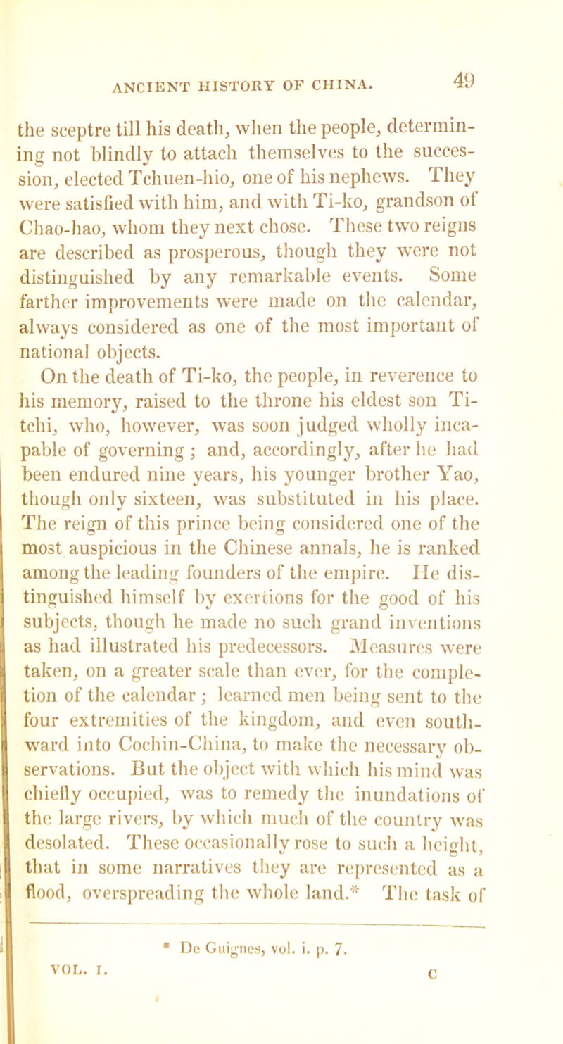 tlie sceptre till his death, when the people, determin- ing not blindly to attach themselves to the succes- sion, elected Tchuen-hio, one of his nephews. They were satisfied with him, and with Ti-ko, grandson ot Chao-hao, whom they next chose. These two reigns are described as prosperous, though they were not distinguished by any remarkable events. Some farther improvements were made on the calendar, always considered as one of the most important of national objects. On the death of Ti-ko, the people, in reverence to his memory, raised to the throne his eldest son Ti- tchi, who, however, was soon judged wholly inca- pable of governing ; and, accordingly, after he had been endured nine years, his younger brother Yao, though only sixteen, was substituted in his place. The reign of this prince being considered one of the most auspicious in the Chinese annals, he is ranked among the leading founders of the empire. He dis- tinguished himself by exertions for the good of his subjects, though he made no such grand inventions as had illustrated his predecessors. Measures were taken, on a greater scale than ever, for the comple- tion of the calendar ; learned men being sent to the four extremities of the kingdom, and even south- ward into Cochin-China, to make the necessary ob- servations. But the object with which his mind was chiefly occupied, was to remedy the inundations of the large rivers, by which much of the country was desolated. These occasionally rose to such a height, that in some narratives they are represented as a flood, overspreading the whole land.* The task of VOL. i. * Du Guignes, vol. i. p. 1. C