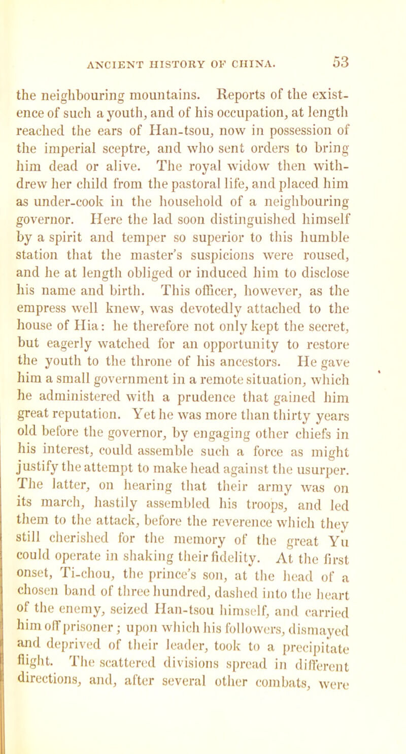 the neighbouring mountains. Reports of the exist- ence of such a youth, and of his occupation, at length reached the ears of Han-tsou, now in possession of the imperial sceptre, and who sent orders to bring him dead or alive. The royal widow then with- drew her child from the pastoral life, and placed him as under-cook in the household of a neighbouring governor. Here the lad soon distinguished himself by a spirit and temper so superior to this humble station that the master’s suspicions were roused, and he at length obliged or induced him to disclose his name and birth. This officer, however, as the empress well knew, was devotedly attached to the house of Hia: he therefore not only kept the secret, but eagerly watched for an opportunity to restore the youth to the throne of his ancestors. He gave him a small government in a remote situation, which he administered with a prudence that gained him great reputation. Yet he was more than thirty years old before the governor, by engaging other chiefs in his interest, could assemble such a force as might justify the attempt to make head against the usurper. The latter, on hearing that their army was on its march, hastily assembled his troops, and led them to the attack, before the reverence which they still cherished for the memory of the great Yu could operate in shaking their fidelity. At the first onset, Ti-chou, the prince’s son, at the head of a chosen band of three hundred, dashed into the heart of the enemy, seized Han-tsou himself, and carried him off prisoner; upon which his followers, dismayed and deprived of their leader, took to a precipitate flight. The scattered divisions spread in different directions, and, after several other combats, were