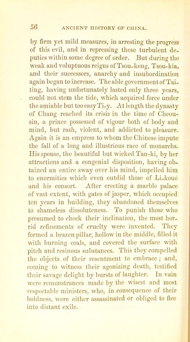 by firm yet mild measures, ill arresting the progress of this evil, and in repressing these turbulent de- puties within some degree of order. But during the weak and voluptuous reigns of Tsou-keng, Tsou-kia, and their successors, anarchy and insubordination again began to increase. The able government of Tai- ting, having unfortunately lasted only three years, could not stem the tide, which acquired force under the amiable but too easy Ti-y. At length the dynasty of Chang reached its crisis in the time of Cheou- sin, a prince possessed of vigour both of body and mind, but rash, violent, and addicted to pleasure. Again it is an empress to whom the Chinese impute the fall of a long and illustrious race of monarchs. His spouse, the beautiful but wicked Tan-ki, by her attractions and a congenial disposition, having ob- tained an entire sway over his mind, impelled him to enormities which even outdid those of Li-koue and his consort. After erecting a marble palace of vast extent, with gates of jasper, which occupied ten years in building, they abandoned themselves to shameless dissoluteness. To punish those who presumed to check their inclination, the most hor- rid refinements of cruelty were invented. They formed a brazen pillar, hollow in the middle, filled it with burning coals, and covered the surface with pitch and resinous substances. This they compelled the objects of their resentment to embrace; and, coming to witness their agonizing death, testified their savage delight by bursts of laughter. In vain were remonstrances made by the wisest and most respectable ministers, who, in consequence of their boldness, were either assassinated or obliged to flee into distant exile.