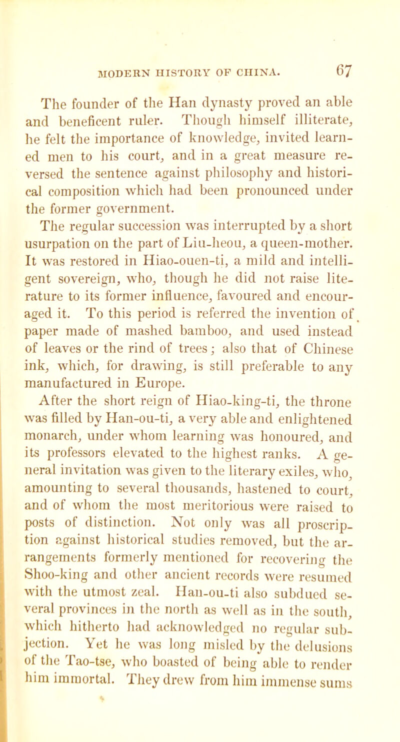 The founder of the Hail dynasty proved an able and beneficent ruler. Though himself illiterate, he felt the importance of knowledge, invited learn- ed men to his court, and in a great measure re- versed the sentence against philosophy and histori- cal composition which had been pronounced under the former government. The regular succession was interrupted by a short usurpation on the part of Liu-heou, a queen-mother. It was restored in Hiao-ouen-ti, a mild and intelli- gent sovereign, who, though he did not raise lite- rature to its former influence, favoured and encour- aged it. To this period is referred the invention of paper made of mashed bamboo, and used instead of leaves or the rind of trees; also that of Chinese ink, which, for drawing, is still preferable to any manufactured in Europe. After the short reign of Hiao-king-ti, the throne was filled by Han-ou-ti, a very able and enlightened monarch, under whom learning was honoured, and its professors elevated to the highest ranks. A ge- neral invitation was given to the literary exiles, who, amounting to several thousands, hastened to court, and of whom the most meritorious were raised to posts of distinction. Not only was all proscrip- tion against historical studies removed, but the ar- rangements formerly mentioned for recovering the Shoo-king and other ancient records were resumed with the utmost zeal. Han-ou-ti also subdued se- veral provinces in the north as well as in the south, which hitherto had acknowledged no regular sub- jection. Yet he was long misled by the delusions of the Tao-tse, who boasted of being able to render him immortal. They drew from him immense sums