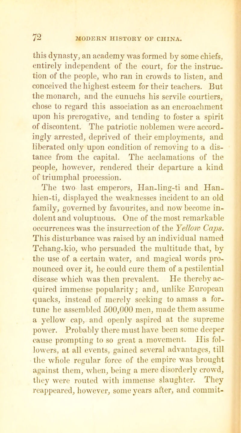 this dynasty, an academy was formed by some chiefs, entirely independent of the court, for the instruc- tion of the people, who ran in crowds to listen, and conceived the highest esteem for their teachers. But the monarch, and the eunuchs his servile courtiers, chose to regard this association as an encroachment upon his prerogative, and tending to foster a spirit of discontent. The patriotic noblemen were accord- ingly arrested, deprived of their employments, and liberated only upon condition of removing to a dis- tance from the capital. The acclamations of the people, however, rendered their departure a kind of triumphal procession. The two last emperors, Han-liiig-ti and Han- liien-ti, displayed the weaknesses incident to an old family, governed by favourites, and now become in- dolent and voluptuous. One of the most remarkable occurrences was the insurrection of the Yellow Caps. This disturbance was raised by an individual named Tchang-kio, who persuaded the multitude that, by the use of a certain water, and magical words pro- nounced over it, he could cure them of a pestilential disease which was then prevalent. He thereby ac- quired immense popularity; and, unlike European quacks, instead of merely seeking to amass a for- tune he assembled 500,000 men, made them assume a yellow cap, and openly aspired at the supreme power. Probably there must have been some deeper cause prompting to so great a movement. His fol- lowers, at all events, gained several advantages, till the whole regular force of the empire was brought against them, when, being a mere disorderly crowd, they were routed with immense slaughter. They reappeared, however, some years after, and commit-