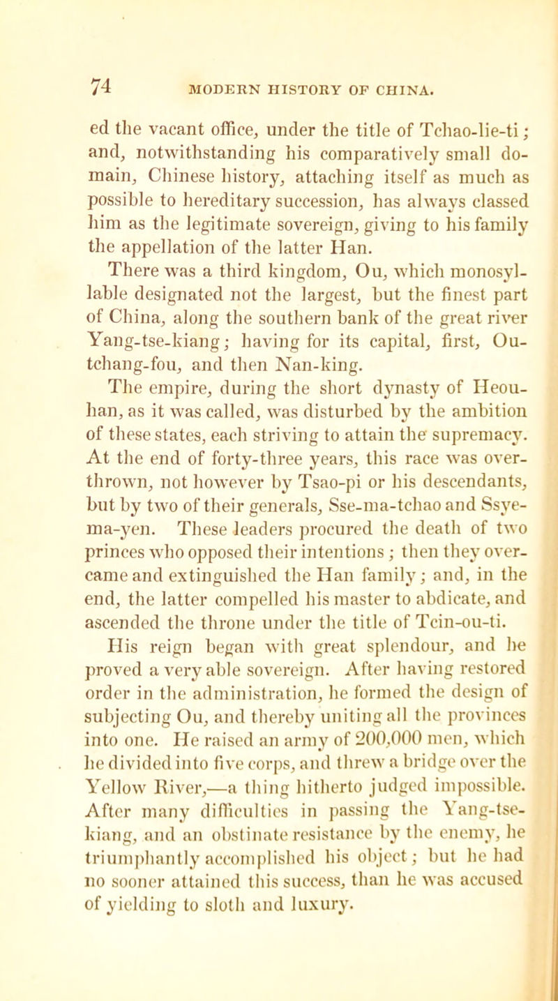 ed the vacant office, under the title of Tehao-lie-ti ; and, notwithstanding his comparatively small do- main, Chinese history, attaching itself as much as possible to hereditary succession, has always classed him as the legitimate sovereign, giving to his family the appellation of the latter Han. There was a third kingdom, Ou, which monosyl- lable designated not the largest, but the finest part of China, along the southern bank of the great river Yang-tse-kiang; having for its capital, first, Ou- tchang-fou, and then Nan-king. The empire, during the short dynasty of Heou- han, as it was called, was disturbed by the ambition of these states, each striving to attain the supremacy. At the end of forty-three years, this race was over- thrown, not however by Tsao-pi or his descendants, but by two of their generals, Sse-ma-tchao and Ssye- ma-yen. These leaders procured the death of two princes who opposed their intentions; then they over- came and extinguished the Han family; and, in the end, the latter compelled his master to abdicate, and ascended the throne under the title of Tcin-ou-ti. Ilis reign began with great splendour, and he proved a very able sovereign. After having restored order in the administration, he formed the design of subjecting Ou, and thereby uniting all the provinces into one. He raised an army of 200,000 men, which he divided into five corps, and threw a bridge over the Yellow River,—a thing hitherto judged impossible. After many difficulties in passing the \ ang-tse- kiang, and an obstinate resistance by the enemy, he triumphantly accomplished his object; but he had no sooner attained this success, than he was accused of yielding to sloth and luxury.