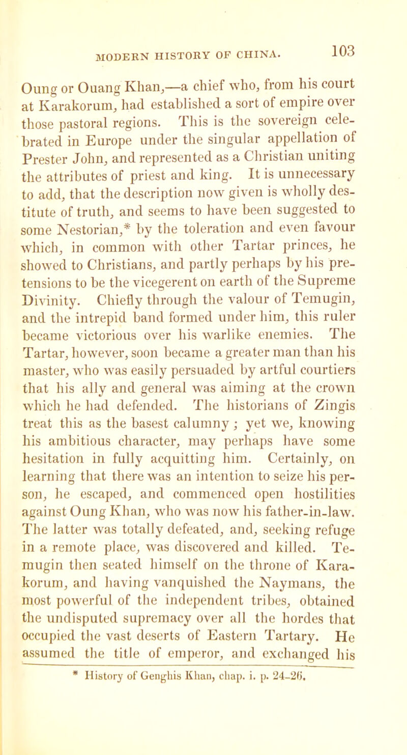 Oung or Ouang Khan,—a chief who, from his court at Karakorum, had established a sort of empire ovei those pastoral regions. This is the sovereign cele- brated in Europe under the singular appellation of Prester John, and represented as a Christian uniting the attributes of priest and king. It is unnecessary to add, that the description now given is wholly des- titute of truth, and seems to have been suggested to some Nestorian,* by the toleration and even favour which, in common with other Tartar princes, he showed to Christians, and partly perhaps by his pre- tensions to be the vicegerent on earth of the Supreme Divinity. Chiefly through the valour of Temugin, and the intrepid band formed under him, this ruler became victorious over his warlike enemies. The Tartar, however, soon became a greater man than his master, who was easily persuaded by artful courtiers that his ally and general was aiming at the crown which he had defended. The historians of Zingis treat this as the basest calumny ; yet we, knowing his ambitious character, may perhaps have some hesitation in fully acquitting him. Certainly, on learning that there was an intention to seize his per- son, he escaped, and commenced open hostilities against Oung Khan, who was now his father-in-law. The latter was totally defeated, and, seeking refuge in a remote place, was discovered and killed. Te- mugin then seated himself on the throne of Kara- korum, and having vanquished the Naymans, the most powerful of the independent tribes, obtained the undisputed supremacy over all the hordes that occupied the vast deserts of Eastern Tartary. He assumed the title of emperor, and exchanged his