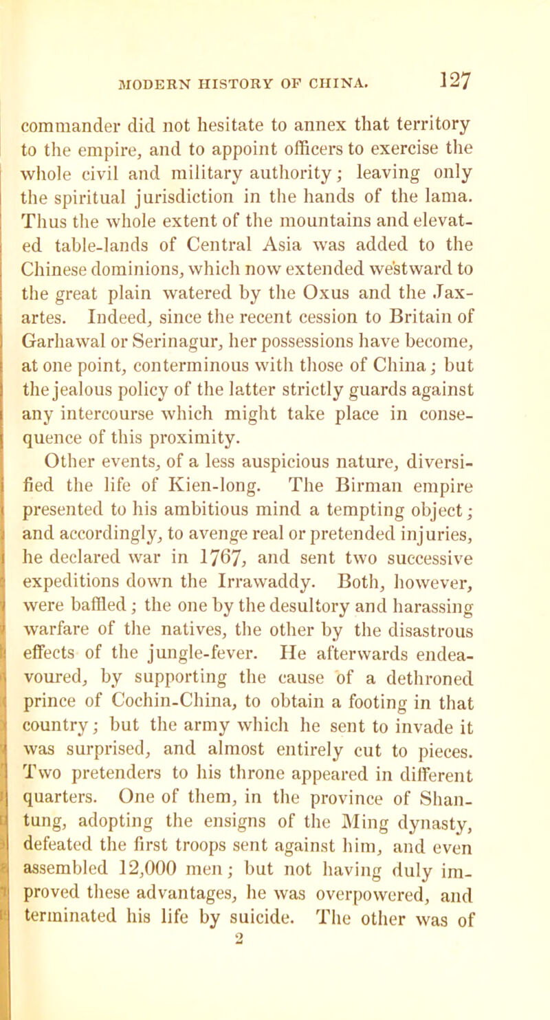 commander did not hesitate to annex that territory to the empire, and to appoint officers to exercise the whole civil and military authority; leaving only the spiritual jurisdiction in the hands of the lama. Thus the whole extent of the mountains and elevat- ed table-lands of Central Asia was added to the Chinese dominions, which now extended westward to the great plain watered by the Oxus and the Jax- artes. Indeed, since the recent cession to Britain of Garhawal or Serinagur, her possessions have become, at one point, conterminous with those of China; but the jealous policy of the latter strictly guards against any intercourse which might take place in conse- quence of this proximity. Other events, of a less auspicious nature, diversi- fied the life of Kien-long. The Birman empire presented to his ambitious mind a tempting object; and accordingly, to avenge real or pretended injuries, he declared war in 1767, and sent two successive expeditions down the Irrawaddy. Both, however, were baffled; the one by the desultory and harassing warfare of the natives, the other by the disastrous effects of the jungle-fever. He afterwards endea- voured, by supporting the cause of a dethroned prince of Cochin-China, to obtain a footing in that I country; but the army which he sent to invade it was surprised, and almost entirely cut to pieces. Two pretenders to his throne appeared in different l quarters. One of them, in the province of Shan- tung, adopting the ensigns of the Ming dynasty, defeated the first troops sent against him, and even ! assembled 12,000 men; but not having duly im- proved these advantages, he was overpowered, and terminated his life by suicide. The other was of