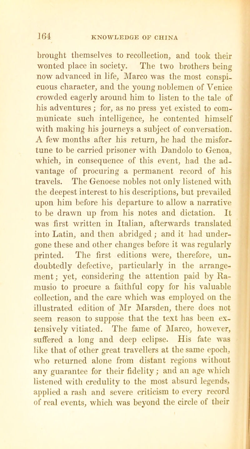 J64 brought themselves to recollection, and took their wonted place in society. The two brothers being now advanced in life, Marco was the most conspi- cuous character, and the young noblemen of Venice crowded eagerly around him to listen to the tale of his adventures; for, as no press yet existed to com- municate such intelligence, he contented himself with making his journeys a subject of conversation. A few months after his return, he had the misfor- tune to be carried prisoner with Dandolo to Genoa, which, in consequence of this event, had the ad- vantage of procuring a permanent record of his travels. The Genoese nobles not only listened with the deepest interest to his descriptions, but prevailed upon him before his departure to allow a narrative to be drawn up from his notes and dictation. It was first written in Italian, afterwards translated into Latin, and then abridged; and it had under- gone these and other changes before it was regularly printed. The first editions were, therefore, un- doubtedly defective, particularly in the arrange- ment; yet, considering the attention paid by Ra- musio to procure a faithful copy for his valuable collection, and the care which was employed on the illustrated edition of Mr Marsden, there does not seem reason to suppose that the text has been ex- tensively vitiated. The fame of Marco, however, suffered a long and deep eclipse. His fate was like that of other great travellers at the same epoch, who returned alone from distant regions without any guarantee for their fidelity; and an age which listened with credulity to the most absurd legends, applied a rash and severe criticism to every record of real events, which was beyond the circle of their