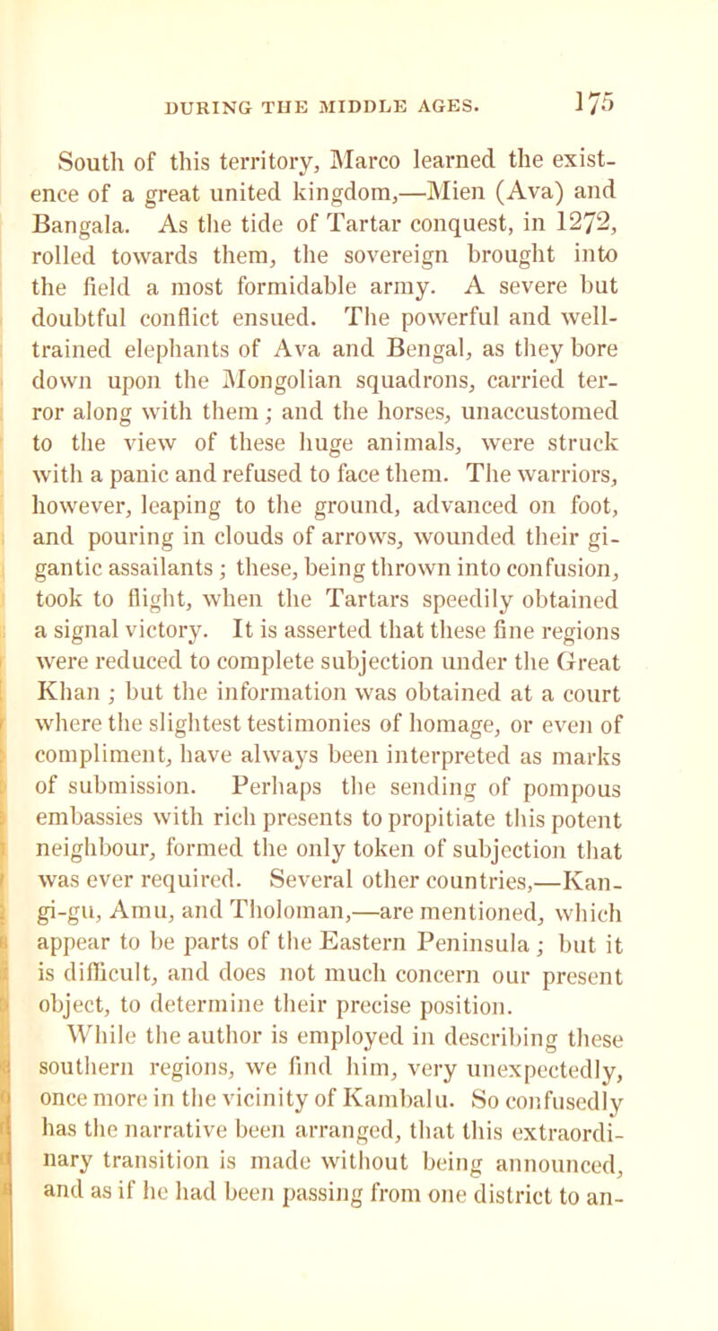 South of this territory, Marco learned the exist- ence of a great united kingdom,—Mien (Ava) and Bangala. As the tide of Tartar conquest, in 1272, rolled towards them, the sovereign brought into the field a most formidable army. A severe but doubtful conflict ensued. The powerful and well- trained elephants of Ava and Bengal, as they bore down upon the Mongolian squadrons, carried ter- ror along with them; and the horses, unaccustomed to the view of these huge animals, were struck with a panic and refused to face them. The warriors, however, leaping to the ground, advanced on foot, and pouring in clouds of arrows, wounded their gi- gantic assailants; these, being thrown into confusion, took to flight, when the Tartars speedily obtained a signal victory. It is asserted that these fine regions were reduced to complete subjection under the Great Khan ; but the information was obtained at a court where the slightest testimonies of homage, or even of compliment, have always been interpreted as marks of submission. Perhaps the sending of pompous embassies with rich presents to propitiate this potent neighbour, formed the only token of subjection that was ever required. Several other countries,—Ivan- Igi-gu, Amu, and Tholoman,—are mentioned, which appear to be parts of the Eastern Peninsula ; but it Iis difficult, and does not much concern our present object, to determine their precise position. While the author is employed in describing these southern regions, we find him, very unexpectedly, once more in the vicinity of Kambalu. So confusedly has the narrative been arranged, that this extraordi- nary transition is made without being announced, and as if he had been passing from one district to an-