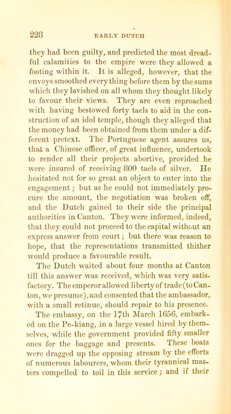 they had been guilty, and predicted the most dread- ful calamities to the empire were they allowed a footing within it. It is alleged, however, that the envoys smoothed everything before them by the sums which they lavished on all whom they thought likely to favour their views. They are even reproached with having bestowed forty taels to aid in the con- struction of an idol temple, though they alleged that the money had been obtained from them under a dif- ferent pretext. The Portuguese agent assures us, that a Chinese officer, of great influence, undertook to render all their projects abortive, provided he were insured of receiving 800 taels of silver. He hesitated not for so great an object to enter into the engagement; but as he could not immediately pro- cure the amount, the negotiation was broken off, and the Dutch gained to their side the principal authorities in Canton. They were informed, indeed, that they could not proceed to the capital without an express answer from court; but there was reason to hope, that the representations transmitted thither would produce a favourable result. The Dutch waited about four months at Canton till this answer was received, which was very satis- factory. The emperor allowed liberty of trade (to Can- ton, we presume), and consented that the ambassador, with a small retinue, should repair to his presence. The embassy, on the 17th March 1656, embark- ed on the Pe-kiang, in a large vessel hired by them- selves, while the government provided fifty smaller ones for the baggage and presents. These boats were dragged up the opposing stream by the efforts of numerous labourers, whom their tyrannical mas- ters compelled to toil in this service; and if their