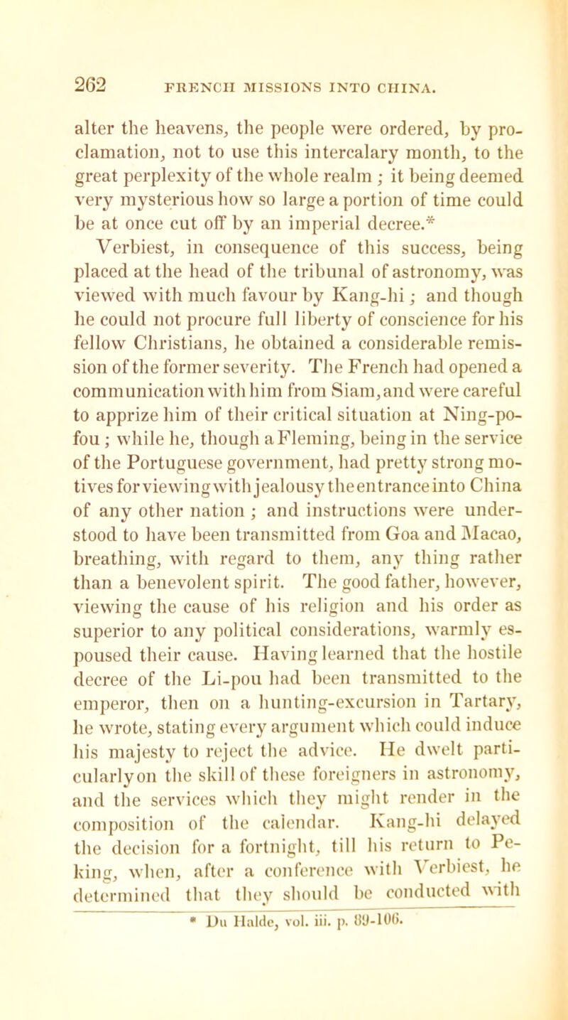 alter the heavens, the people were ordered, by pro- clamation, not to use this intercalary month, to the great perplexity of the whole realm ; it being deemed very mysterious how so large a portion of time could be at once cut off by an imperial decree.* Verbiest, in consequence of this success, being placed at the head of the tribunal of astronomy, was viewed with much favour by Kang-hi; and though he could not procure full liberty of conscience for his fellow Christians, he obtained a considerable remis- sion of the former severity. The French had opened a communication with him from Siam,and were careful to apprize him of their critical situation at Ning-po- fou ; while he, though a Fleming, being in the service of the Portuguese government, had pretty strong mo- tives for viewing with jealousy theentranceinto China of any other nation ; and instructions were under- stood to have been transmitted from Goa and Macao, breathing, with regard to them, any thing rather than a benevolent spirit. The good father, however, viewing the cause of his religion and his order as superior to any political considerations, warmly es- poused their cause. Having learned that the hostile decree of the Li-pou had been transmitted to the emperor, then on a hunting-excursion in Tartary, he wrote, stating every argument which could induce his majesty to reject the advice. He dwelt parti- cularlyon the skill of these foreigners in astronomy, and the services which they might render in the composition of the calendar. Kang-hi delayed the decision for a fortnight, till his return to Pe- king, when, after a conference with A erbiest, he determined that they should be conducted with