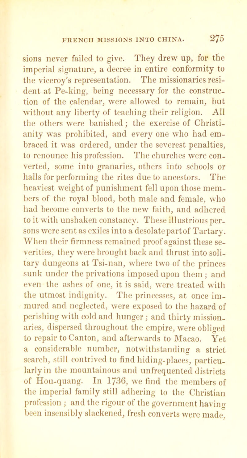 sions never failed to give. They drew up, for the imperial signature, a decree in entire conformity to the viceroy’s representation. The missionaries resi- dent at Pe-king, being necessary for the construc- tion of the calendar, were allowed to remain, but without any liberty of teaching their religion. All the others were banished; the exercise of Christi- anity was prohibited, and every one who had em- braced it was ordered, under the severest penalties, to renounce his profession. The churches were con- verted, some into granaries, others into schools or halls for performing the rites due to ancestors. The heaviest weight of punishment fell upon those mem- bers of the royal blood, both male and female, who had become converts to the new faith, and adhered to it with unshaken constancy. These illustrious per- sons were sent as exiles into a desolate part of Tartary. When their firmness remained proof against these se- verities, they were brought back and thrust into soli- tary dungeons at Tsi-nan, where two of the princes sunk under the privations imposed upon them ; and even the ashes of one, it is said, were treated with the utmost indignity. The princesses, at once im- mured and neglected, were exposed to the hazard of perishing with cold and hunger; and thirty mission- aries, dispersed throughout the empire, were obliged to repair to Canton, and afterwards to Macao. Yet a considerable number, notwithstanding a strict search, still contrived to find hiding-places, particu- larly in the mountainous and unfrequented districts of Hou-quang. In 1736, we find the members of the imperial family still adhering to the Christian profession ; and the rigour of the government having been insensibly slackened, fresh converts were made.