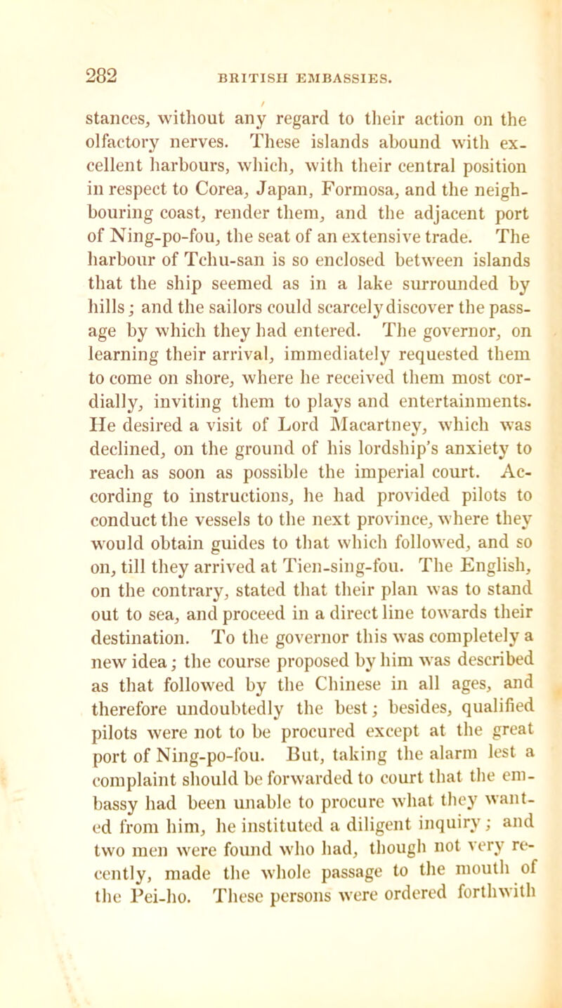 stances, without any regard to their action on the olfactory nerves. These islands abound with ex- cellent harbours, which, with their central position in respect to Corea, Japan, Formosa, and the neigh- bouring coast, render them, and the adjacent port of Ning-po-fou, the seat of an extensive trade. The harbour of Tcliu-san is so enclosed between islands that the ship seemed as in a lake surrounded by hills; and the sailors could scarcely discover the pass- age by which they had entered. The governor, on learning their arrival, immediately requested them to come on shore, where he received them most cor- dially, inviting them to plays and entertainments. He desired a visit of Lord Macartney, which was declined, on the ground of his lordship’s anxiety to reach as soon as possible the imperial court. Ac- cording to instructions, he had provided pilots to conduct the vessels to the next province, where they would obtain guides to that which followed, and so on, till they arrived at Tien-sing-fou. The English, on the contrary, stated that their plan was to stand out to sea, and proceed in a direct line towards their destination. To the governor this was completely a new idea; the course proposed by him was described as that followed by the Chinese in all ages, and therefore undoubtedly the best; besides, qualified pilots were not to be procured except at the great port of Ning-po-fou. But, taking the alarm lest a complaint should be forwarded to court that the em- bassy had been unable to procure what they want- ed from him, he instituted a diligent inquiry; and two men were found who had, though not very re- cently, made the whole passage to the mouth of the Pei-ho. These persons were ordered forthwith