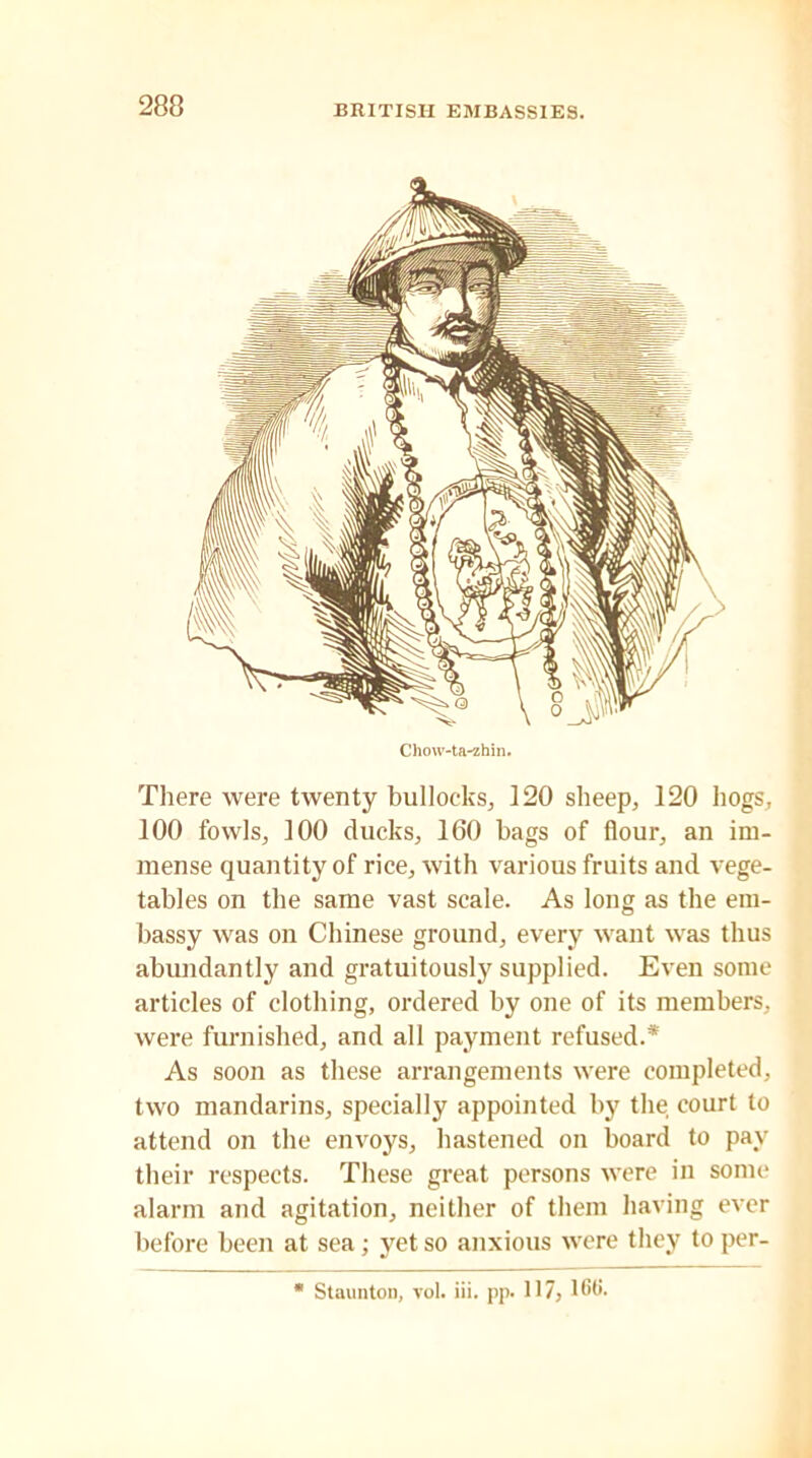 There were twenty bullocks, 120 sheep, 120 hogs, 100 fowls, 100 ducks, 160 bags of flour, an im- mense quantity of rice, with various fruits and vege- tables on the same vast scale. As long as the em- bassy was on Chinese ground, every want was thus abundantly and gratuitously supplied. Even some articles of clothing, ordered by one of its members, were furnished, and all payment refused.* As soon as these arrangements were completed, two mandarins, specially appointed by the court to attend on the envoys, hastened on board to pay their respects. These great persons were in some alarm and agitation, neither of them having ever before been at sea; yet so anxious were they to per-