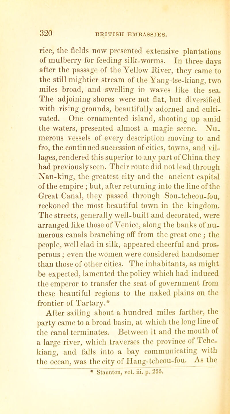 rice, the fields now presented extensive plantations of mulberry for feeding silk-worms. In three days after the passage of the Yellow River, they came to the still mightier stream of the Yang-tse-kiang, two miles broad, and swelling in waves like the sea. The adjoining shores were not flat, but diversified with rising grounds, beautifully adorned and culti- vated. One ornamented island, shooting up amid the waters, presented almost a magic scene. Nu- merous vessels of every description moving to and fro, the continued succession of cities, towns, and vil- lages, rendered this superior to any part of China they had previouslyseen. Their route did not lead through Nan-king, the greatest city and the ancient capital of the empire; but, after returning into the line of the Great Canal, they passed through Sou-tcheou-fou, reckoned the most beautiful town in the kingdom. The streets, generally well-built and decorated, were arranged like those of Venice, along the banks of nu- merous canals branching off from the great one ; the people, well clad in silk, appeared cheerful and pros- perous ; even the women were considered handsomer than those of other cities. The inhabitants, as might be expected, lamented the policy which had induced the emperor to transfer the seat of government from these beautiful regions to the naked plains on the frontier of Tartary.* After sailing about a hundred miles farther, the party came to a broad basin, at which the long line of the canal terminates. Between it and the mouth of a large river, which traverses the province of Tche- kiang, and falls into a bay communicating with the ocean, was the city of Hang-tcheou-fou. As the