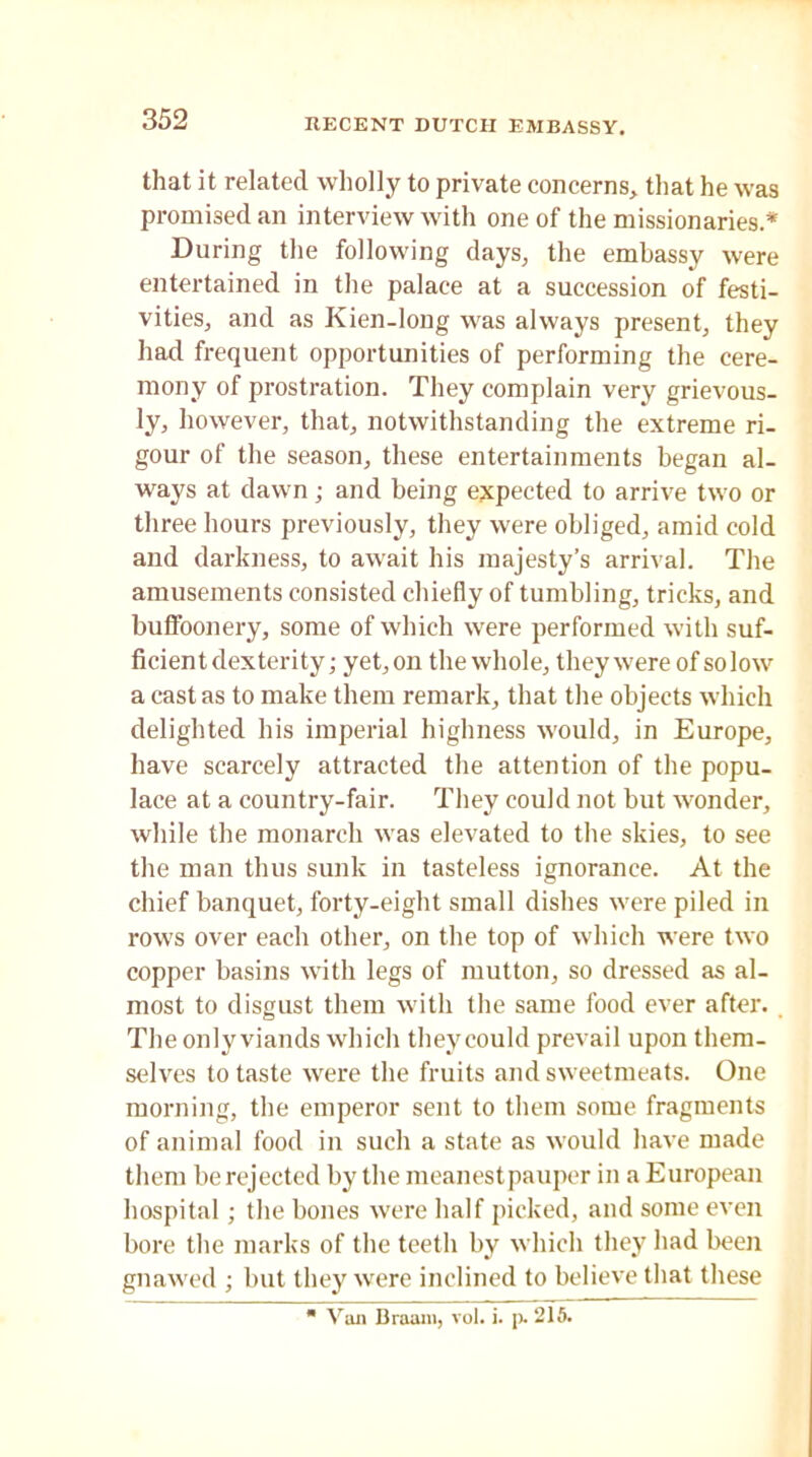 that it related wholly to private concerns, that he was promised an interview with one of the missionaries* During the following days, the embassy were entertained in the palace at a succession of festi- vities, and as Kien-long was always present, they had frequent opportunities of performing the cere- mony of prostration. They complain very grievous- ly, however, that, notwithstanding the extreme ri- gour of the season, these entertainments began al- ways at dawn; and being expected to arrive two or three hours previously, they were obliged, amid cold and darkness, to await his majesty’s arrival. The amusements consisted chiefly of tumbling, tricks, and buffoonery, some of which were performed with suf- ficient dexterity; yet, on the whole, they were of so low a cast as to make them remark, that the objects which delighted his imperial highness would, in Europe, have scarcely attracted the attention of the popu- lace at a country-fair. They could not but wonder, while the monarch was elevated to the skies, to see the man thus sunk in tasteless ignorance. At the chief banquet, forty-eight small dishes were piled in rows over each other, on the top of which were two copper basins with legs of mutton, so dressed as al- most to disgust them with the same food ever after. The only viands which they could prevail upon them- selves to taste were the fruits and sweetmeats. One morning, the emperor sent to them some fragments of animal food in such a state as would have made them be rejected by the meanestpauper in a European hospital; the bones were half picked, and some even bore the marks of the teeth by which they had been gnawed ; but they were inclined to believe that these