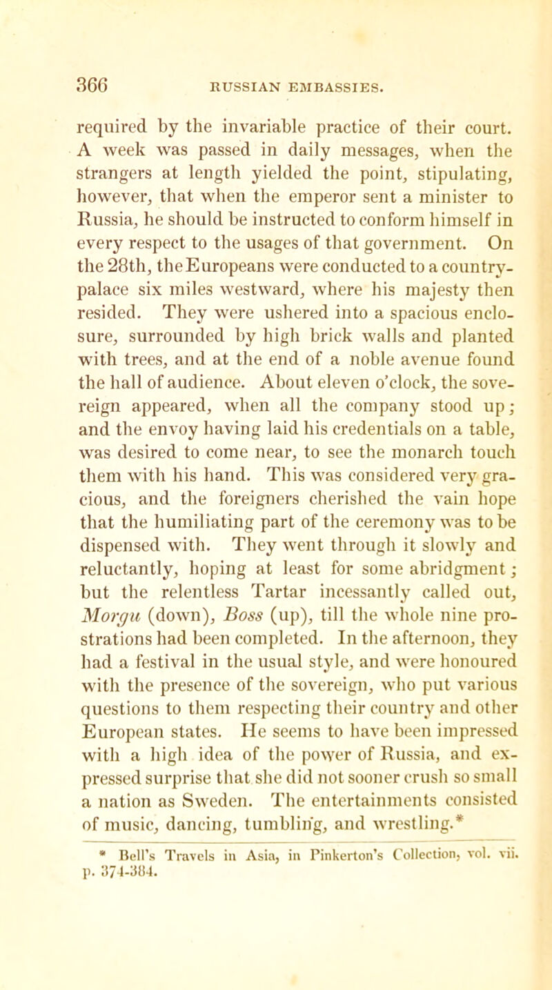 required by the invariable practice of their court. A week was passed in daily messages, when the strangers at length yielded the point, stipulating, however, that when the emperor sent a minister to Russia, he should be instructed to conform himself in every respect to the usages of that government. On the 28th, the Europeans were conducted to a country- palace six miles westward, where his majesty then resided. They were ushered into a spacious enclo- sure, surrounded by high brick walls and planted with trees, and at the end of a noble avenue found the hall of audience. About eleven o’clock, the sove- reign appeared, when all the company stood up; and the envoy having laid his credentials on a table, was desired to come near, to see the monarch touch them with his hand. This was considered very gra- cious, and the foreigners cherished the vain hope that the humiliating part of the ceremony was to be dispensed with. They went through it slowly and reluctantly, hoping at least for some abridgment; but the relentless Tartar incessantly called out, Morgu (down), Boss (up), till the whole nine pro- strations had been completed. In the afternoon, they had a festival in the usual style, and were honoured with the presence of the sovereign, who put various questions to them respecting their country and other European states. He seems to have been impressed with a high idea of the power of Russia, and ex- pressed surprise that she did not sooner crush so small a nation as Sweden. The entertainments consisted of music, dancing, tumbling, and wrestling.* * Bell’s Travels in Asia, in Pinkerton’s Collection, vol. vii. p. 374-384.