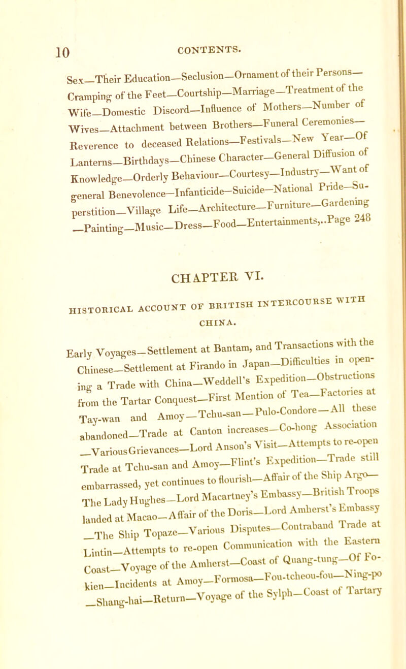 Sex—Their Education—Seclusion—Ornament of their Persons Cramping of the Feet-Courtship-Marriage-Treatment of the Wife-Domestic Discord—Influence of Mothers-Number of Wives-Attachment between Brothers-Funeral Ceremonies- Reverence to deceased Relations-Festivals-New Year-0 Lanterns-Birthdays-Chinese Character-General D.ffus.on of Knowledge—Orderly Behaviour—Courtesy-Industry- ante general Benevolence-Infanticide-Suicide-National Pnde-bn- perstition—Village Life-Architecture-Furniture-Gardenmg Painting Music—Dress—Food—Entertainments,..Page .48 CHAPTEU VI. „ISTOIUCAL ACCOUNT OF BRITISH INTERCOURSE WITH CHINA. Early Voyages-Settlement at Bantam, and Transactions with the Chinese Settlement at Firando in Japan-D.fficulties m open- W a Trade with China-Weddell’s Expedition-Obstructions from the Tartar Conquest-First Mention ot Tea-Factor,es^ Tay-wan and Amoy-Tchu-san-Pulo-Condore-All ti es abandoned-Trade at Canton increases-Co-hong AssocaUon VariousGrievances—Lord Anson’s Visit-Attempts to re-ope Trade at Tchu-san and Amoy-Flint’s Expedition Trade sull embarrassed, yet continues to flounsh-Affair ot the Sh.p Ar^_ The Lady Hnghes-Lord Macartney’s Embassy BnUsl,, Troops landed at Macao-Affair of the Doris-Lord Amherst s Embassy The Ship Topaze-Various Disputes-Coutraband Trade at Lintin—Attempts to re-open Communication with the Easteni Coast-Voyage of the Amherst-Coast of Quang-tung Of to- k;en Incidents at Amoy-Formosa-Fou-tcheou-fou Nmg-po Shang-ha,-Return-Voyage of the Sylph-Coast of Tartary