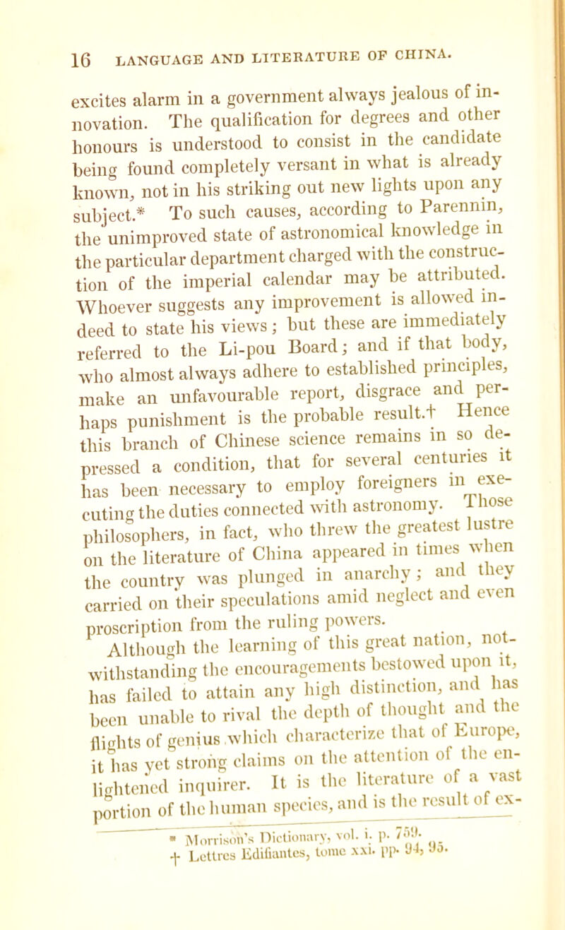 excites alarm in a government always jealous of in- novation. The qualification for degrees and other honours is understood to consist in the candidate being found completely versant in what is already known, not in his striking out new lights upon any subject* To such causes, according to Parenmn, the unimproved state of astronomical knowledge in the particular department charged with the construc- tion of the imperial calendar may be attribute!. Whoever suggests any improvement is allowed in- deed to state his views ; but these are immediately referred to the Li-pou Board; and if that body, who almost always adhere to established principles, make an unfavourable report, disgrace and per- haps punishment is the probable result.t Hence this branch of Chinese science remains in so de- pressed a condition, that for several centuries it has been necessary to employ foreigners ni exe- cuting the duties connected with astronomy. 1 nose philosophers, in fact, who threw the greatest lustre on the literature of China appeared in times when the country was plunged in anarchy ; and they carried on their speculations amid neglect and even proscription from the ruling powers. Although the learning of this great nation, not- withstanding the encouragements bestowed upon it, has failed to attain any high distinction, and has been unable to rival the depth of thought and the flights of genius which characterize that of Europe, it has yet strong claims on the attention of the en- lightened inquirer. It is the literature of a vast portion of the human species, and is the result of ex- • Morrison’s Dictionary, vol. i; p- 759- f Lettres Edifiantes, tome xxi. pp- Jb Jo.