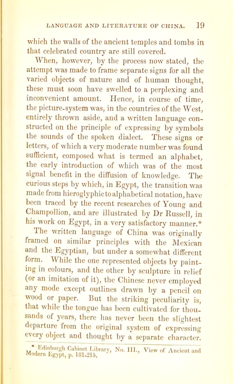 which the walls of the ancient temples and tombs in that celebrated country are still covered. When, however, by the process now stated, the attempt was made to frame separate signs for all the varied objects of nature and of human thought, these must soon have swelled to a perplexing and inconvenient amount. Hence, in course of time, the picture-system was, in the countries of the West, entirely thrown aside, and a written language con- structed on the principle of expressing by symbols the sounds of the spoken dialect. These signs or letters, of which a very moderate number was found sufficient, composed what is termed an alphabet, the early introduction of which was of the most signal benefit in the diffusion of knowledge. The curious steps by which, in Egypt, the transition was made from hieroglyphic to alphabetical notation, have been traced by the recent researches of Young and Charopollion, and are illustrated by Dr Russell, in his work on Egypt, in a very satisfactory manner.* The written language of China was originally framed on similar principles with the Mexican and the Egyptian, but under a somewhat different form. While the one represented objects by paint- ing in colours, and the other by sculpture in relief (or an imitation of it), the Chinese never employed any mode except outlines drawn by a pencil on wood or paper. But the striking peculiarity is, that while the tongue has been cultivated for thou- sands of years, there has never been the slightest departure from the original system of expressing every object and thought by a separate character. • Edinburgh Cabinet Library, No. III., View of Ancient and Modern Lgypt, p. 181-215.