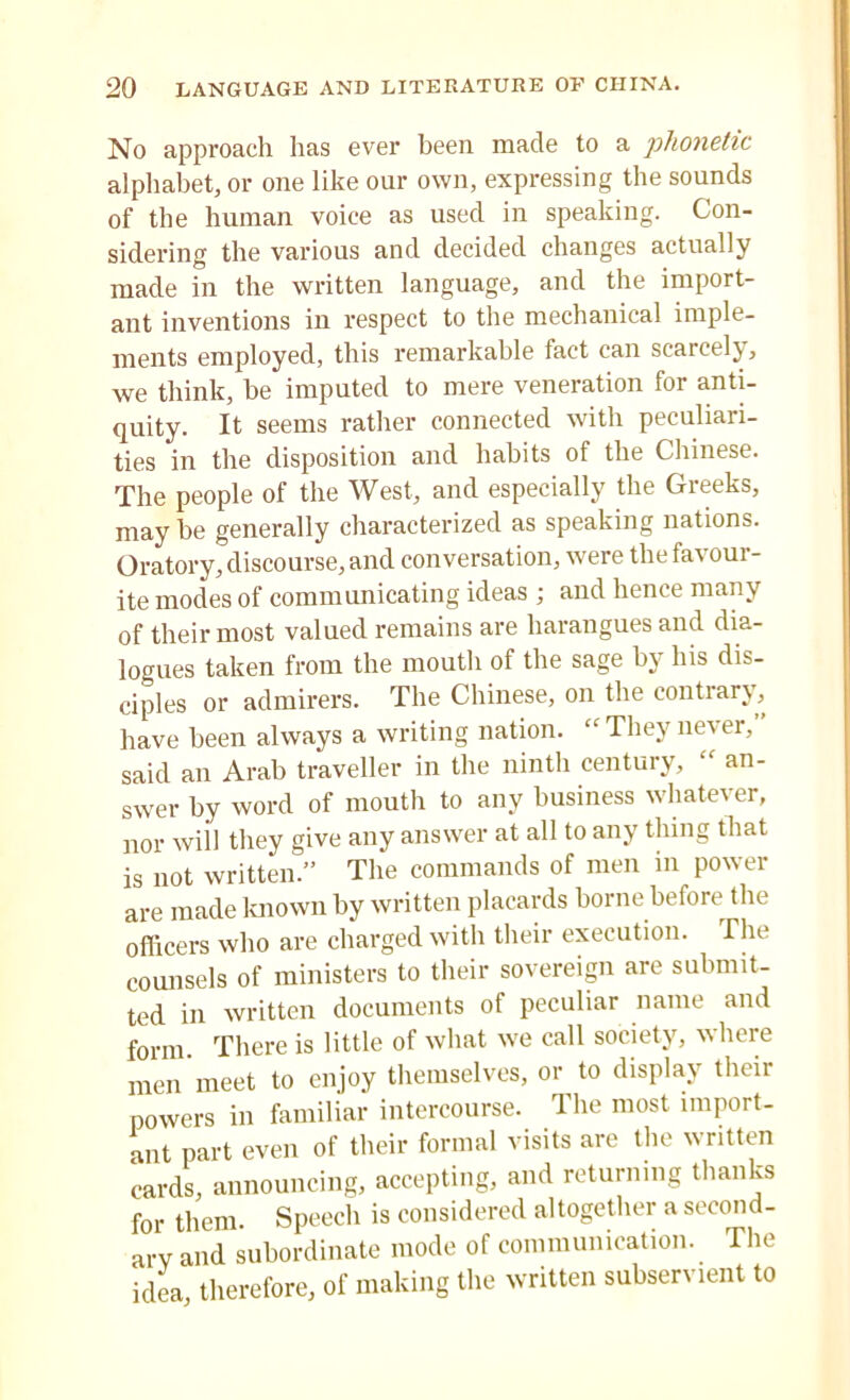 No approach has ever been made to a phonetic alphabet, or one like our own, expressing the sounds of the human voice as used in speaking. Con- sidering the various and decided changes actually made in the written language, and the import- ant inventions in respect to the mechanical imple- ments employed, this remarkable fact can scarcely, we think, be imputed to mere veneration for anti- quity. It seems rather connected with peculiari- ties in the disposition and habits of the Chinese. The people of the West, and especially the Greeks, may he generally characterized as speaking nations. Oratory, discourse, and conversation, were the favour- ite modes of communicating ideas ; and hence many of their most valued remains are harangues and dia- logues taken from the mouth of the sage by Ins dis- ciples or admirers. The Chinese, on the contrary, have been always a writing nation. “ They never,” said an Arab traveller in the ninth century, an- swer by word of mouth to any business whatever, nor will they give any answer at all to any thing that is not written.” The commands of men in power are made known by written placards borne before the officers who are charged with their execution. The counsels of ministers to their sovereign are submit- ted in written documents of peculiar name and form There is little of what we call society, where men meet to enjoy themselves, or to display their powers in familiar intercourse. The most import- ant part even of their formal visits are the written cards, announcing, accepting, and returning thanks for them. Speech is considered altogether a second- ary and subordinate mode of communication. The idea, therefore, of making the written subservient to