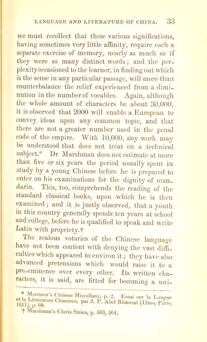 we must recollect that these various significations, having sometimes very little affinity, require each a separate exercise of memory, nearly as much as if they were so many distinct words; and the per- plexity occasioned to the learner, in finding out which is the sense in any particular passage, will more than counterbalance the relief experienced from a dimi- nution in the number of vocables. Again, although the whole amount of characters be about 30,000, it is observed that 2000 will enable a European to convey ideas upon any common topic, and that there are not a greater number used in the penal code of the empire. With 10,000, any work may be understood that does not treat on a technical subject.* Dr Marshman does not estimate at more than five or six years the period usually spent in study by a young Chinese before he is prepared to enter on his examinations for the dignity of man- darin. This, too, comprehends the reading of the standard classical books, upon which he is then examined; and it is justly observed, that a youth in this country generally spends ten years at school and college, before he is qualified to speak and write Latin with propriety.t The zealous votaries of the Chinese language have not been content with denying the vast diffi- culties which appeared to environ it; they have also advanced pretensions which would raise it to a pre-eminence over every other. Its written cha- racters, it is said, are fitted for becoming a uni-