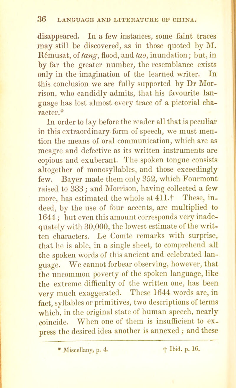 disappeared. In a few instances, some faint traces may still be discovered, as in those quoted by M. Remusat, of tang, flood, and tao, inundation; but, in by far the greater number, the resemblance exists only in the imagination of the learned writer. In this conclusion we are fully supported by Dr Mor- rison, who candidly admits, that his favourite lan- guage has lost almost every trace of a pictorial cha- racter.* In order to lay before the reader all that is peculiar in this extraordinary form of speech, we must men- tion the means of oral communication, which are as meagre and defective as its written instruments are copious and exuberant. The spoken tongue consists altogether of monosyllables, and those exceedingly few. Bayer made them only 352, which Fourmont raised to 383; and Morrison, having collected a few more, has estimated the whole at 411.t These, in- deed, by the use of four accents, are multiplied to 1644; but even this amount corresponds very inade- quately with 30,000, the lowest estimate of the writ- ten characters. Le Comte remarks with surprise, that he is able, in a single sheet, to comprehend all the spoken words of this ancient and celebrated lan- guage. We cannot forbear observing, however, that the uncommon poverty of the spoken language, like the extreme difficulty of the written one, has been very much exaggerated. These 1644 words are, in fact, syllables or primitives, two descriptions of terms which, in the original state of human speech, nearly coincide. When one of them is insufficient to ex- press the desired idea another is annexed ; and these Miscellany, p. 4. •f Ibid. p. 16.