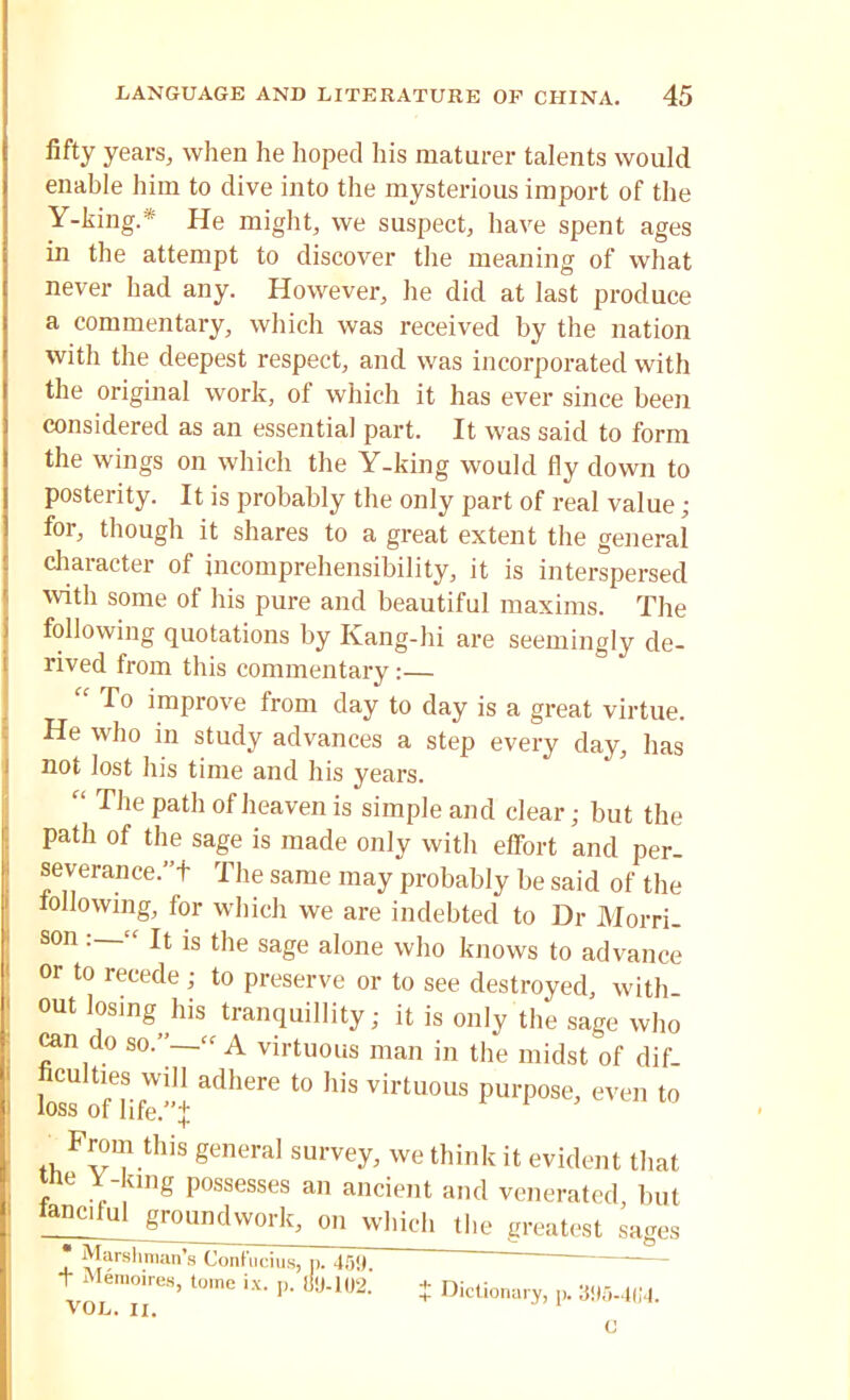 fifty years, when he hoped his maturer talents would enable him to dive into the mysterious import of the Y-king.* He might, we suspect, have spent ages in the attempt to discover the meaning of what never had any. However, he did at last produce a commentary, which was received by the nation with the deepest respect, and was incorporated with the original work, of which it has ever since been considered as an essential part. It was said to form the wings on which the Y-king would fly down to posterity. It is probably the only part of real value; for, though it shares to a great extent the general character of incomprehensibility, it is interspersed with some of his pure and beautiful maxims. The following quotations by Kang-hi are seemingly de- rived from this commentary :— “ To improve from day to day is a great virtue. He who in study advances a step every day, has not lost his time and his years. “ The path of heaven is simple and clear; but the path of the sage is made only with effort and per- severance.”+ The same may probably be said of the following, for which we are indebted to Dr Morri- son “ It is the sage alone who knows to advance or to recede ; to preserve or to see destroyed, with- out losing his tranquillity; it is only the sage who can do so.”-—':f A virtuous man in the midst of dif- ficulties will adhere to his virtuous purpose, even to loss of life.+ _ From this general survey, we think it evident that tne Y-king possesses an ancient and venerated but lancdul groundwork, on which the greatest sages * Marshman’s Confucius, p. 439 ' — t Memoires, tome ix. ,, dy-102.' * Dictionary, p. 395-4G4. c