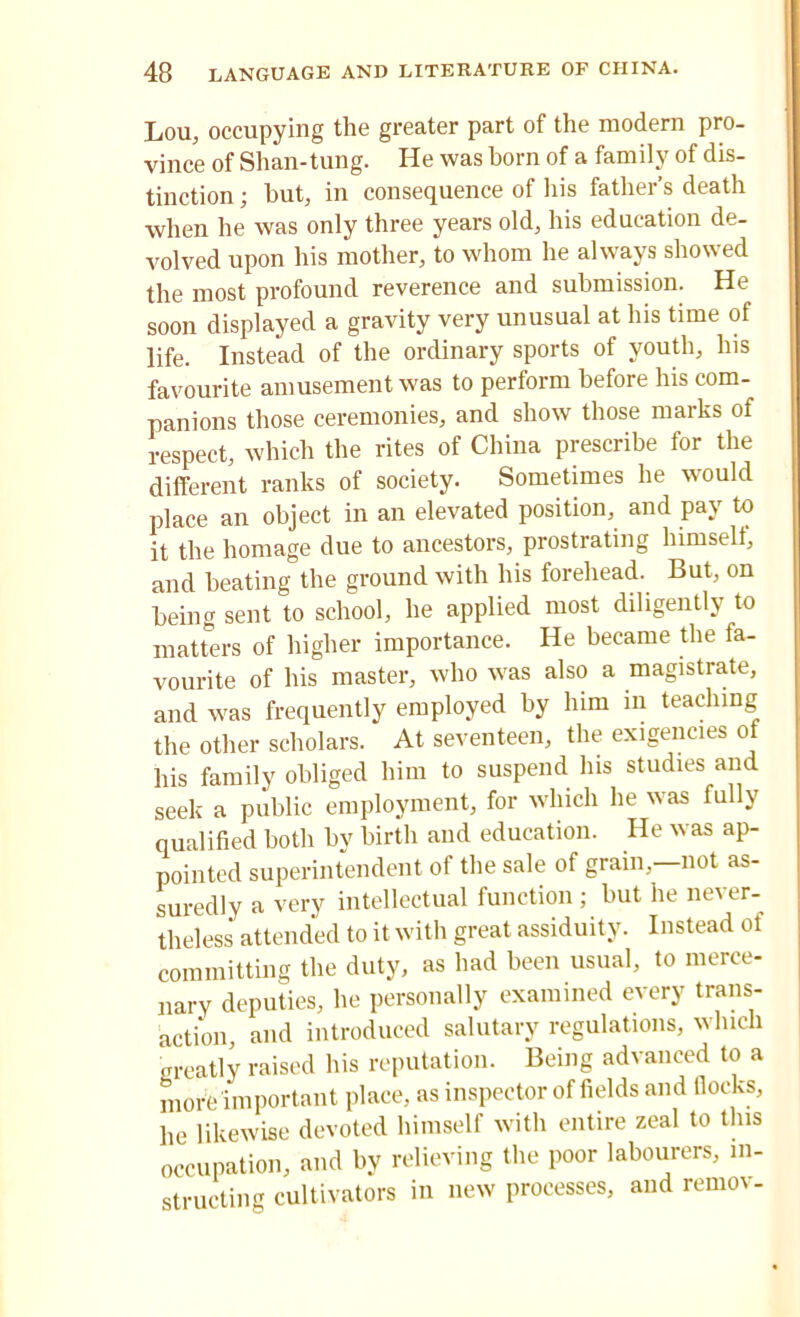 Lou, occupying the greater part of the modern pro- vince of Shan-tung. He was horn of a family of dis- tinction ; hut, in consequence of his father’s death when he was only three years old, his education de- volved upon his mother, to whom he always showed the most profound reverence and submission. He soon displayed a gravity very unusual at his time of life. Instead of the ordinary sports of youth. Ins favourite amusement was to perform before his com- panions those ceremonies, and show those marks of respect, which the rites of China prescribe for the different ranks of society. Sometimes he would place an object in an elevated position, and pay to it the homage due to ancestors, prostrating himself, and beating the ground with his forehead. But, on being sent to school, he applied most diligently to matters of higher importance. He became the fa- vourite of his master, who was also a magistrate, and was frequently employed by him in teaching the other scholars. At seventeen, the exigencies of his family obliged him to suspend Ins studies and seek a public employment, for which he was fully qualified both by birth and education. He was ap- pointed superintendent of the sale of grain,—not as- suredly a very intellectual function ; but he never- theless attended to it with great assiduity. Instead of committing the duty, as had been usual, to merce- nary deputies, he personally examined every trans- action, and introduced salutary regulations, which greatly raised his reputation. Being advanced to a more important place, as inspector of fields and fiocks, he likewise devoted himself with entire zeal to this occupation, and by relieving the poor labourers, in- structing cultivators in new processes, and remov-