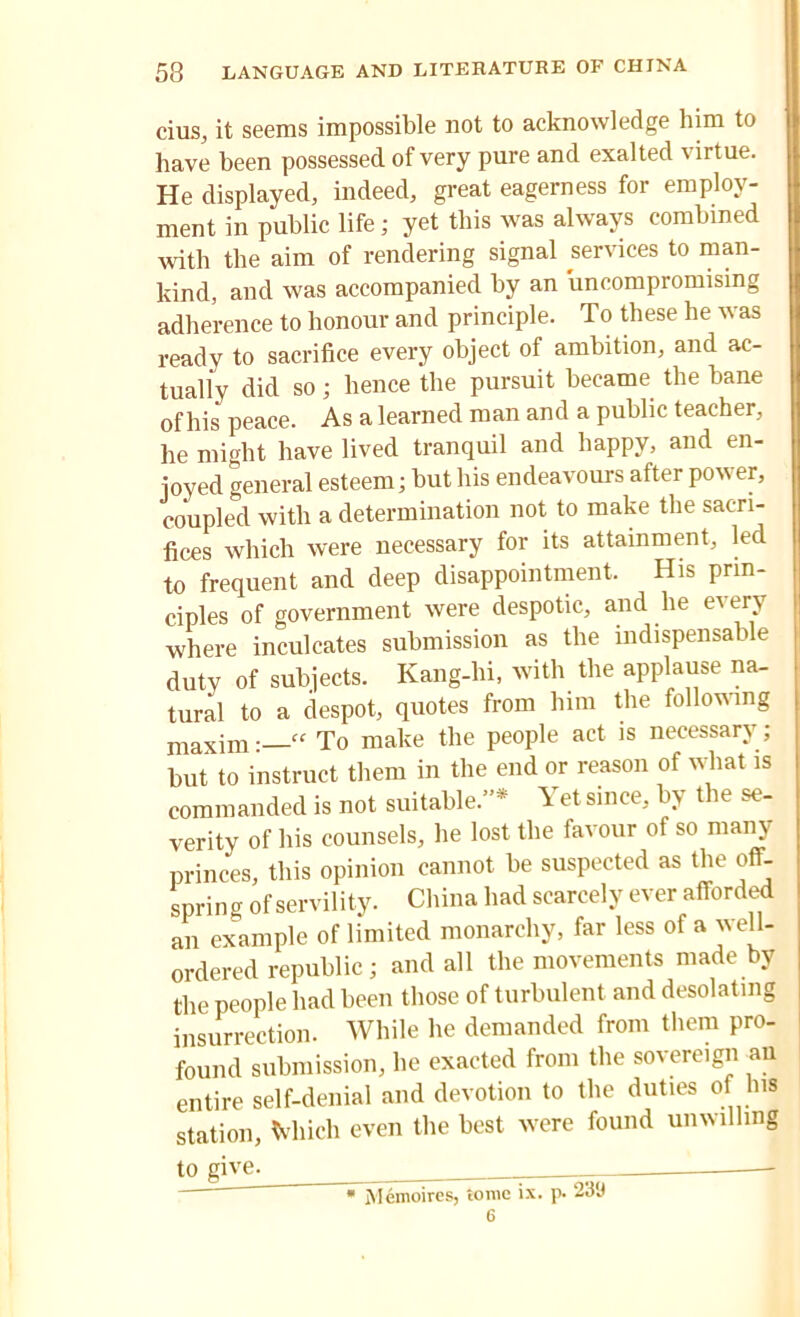 cius, it seems impossible not to acknowledge him to have been possessed of very pure and exalted virtue. He displayed, indeed, great eagerness for employ- ment in public life; yet this was always combined with the aim of rendering signal services to man- kind, and was accompanied by an uncompromising adherence to honour and principle. To these he was ready to sacrifice every object of ambition, and ac- tually did so; hence the pursuit became the bane of his peace. As a learned man and a public teacher, he might have lived tranquil and happy, and en- joyed general esteem; hut his endeavours after power, coupled with a determination not to make the sacri- fices which were necessary for its attainment, led to frequent and deep disappointment. His prin- ciples of government were despotic, and lie every where inculcates submission as the indispensable duty of subjects. Kang-lii, with the applause na- tural to a despot, quotes from him the following maxim:—“ To make the people act is necessary; but to instruct them in the end or reason of what is commanded is not suitable.”* Yet since, by the se- verity of his counsels, he lost the favour of so many princes, this opinion cannot be suspected as the off- spring of servility. China had scarcely ever afforded an example of limited monarchy, far less of a well- ordered republic; and all the movements made by the people had been those of turbulent and desolating insurrection. While he demanded from them pro- found submission, lie exacted from the sovereign an entire self-denial and devotion to the duties of his station, Much even the best were found unwilling to give. * Memoires, tome ix. p. 23‘J 6