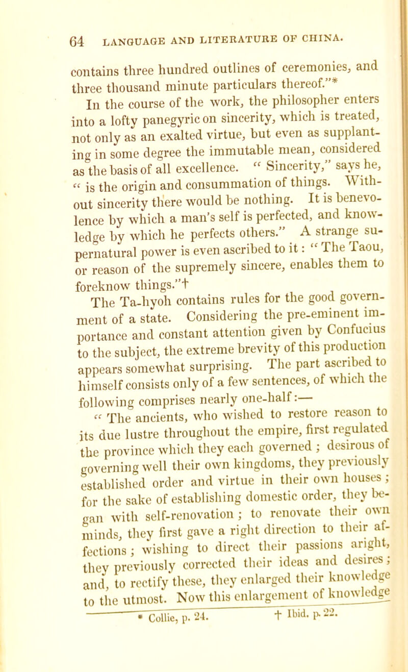 contains three hundred outlines of ceremonies, and three thousand minute particulars thereof.”’ In the course of the work, the philosopher enters into a lofty panegyric on sincerity, which is treated, not only as an exalted virtue, but even as supplant- ing in some degree the immutable mean, considered as the basis of all excellence. “ Sincerity,” says he, “ is the origin and consummation of things. With- out sincerity there would be nothing. It is benevo- lence by which a man’s self is perfected, and know- ledge by which he perfects others.” A strange su- pernatural power is even ascribed to it: “ The Taou, or reason of the supremely sincere, enables them to foreknow things.”+ The Ta-hyoh contains rules for the good govern- ment of a state. Considering the pre-eminent im- portance and constant attention given by Confucius to the subject, the extreme brevity of this production appears somewhat surprising. The part ascribed to himself consists only of a few sentences, of which the following comprises nearly one-half: “ The ancients, who wished to restore reason to its due lustre throughout the empire, first regulated the province which they each governed ; desirous of governing well their own kingdoms, they previously established order and virtue in their own houses ; for the sake of establishing domestic order, they be- gan with self-renovation; to renovate their own minds, they first gave a right direction to their af- fections ; wishing to direct their passions ang it, they previously corrected their ideas and desires; and, to rectify these, they enlarged their knowledge to the utmost. Now this enlargement of knowledge + Ibid- P-