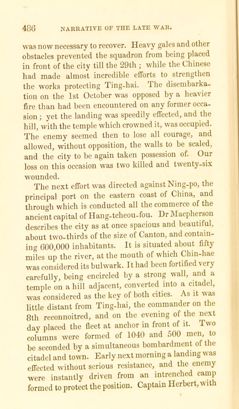 was now necessary to recover. Heavy gales and other obstacles prevented the squadron from being placed in front of the city till the 29th ; while the Chinese had made almost incredible efforts to strengthen the works protecting Ting-hai. The disembarka- tion on the 1st October was opposed by a heavier fire than had been encountered on any former occa- sion ; yet the landing was speedily effected, and the hill, with the temple which crowned it, was occupied. The enemy seemed then to lose all courage, and allowed, without opposition, the walls to be scaled, and the city to be again taken possession of. Our loss on this occasion was two killed and twenty-six wounded. The next effort was directed against Ning-po, the principal port on the eastern coast of China, and through which is conducted all the commerce of the ancient capital of Hang-tcheou-fou. Dr Macpherson describes the city as at once spacious and beautiful, about two-thirds of the size of Canton, and contain- ing 600,000 inhabitants. It is situated about fifty miles up the river, at the mouth of which Chin-hae was considered its bulwark. It had been fortified very carefully, being encircled by a strong wall, and a temple on a hill adjacent, converted into a citadel, was considered as the key of both cities. As it vas little distant from Ting-hai, the commander on the 8th reconnoitred, and on the evening of the next day placed the fleet at anchor in front of it. Two columns were formed of 1040 and 500 men, to be seconded by a simultaneous bombardment of the citadel and town. Early next morning a landing was effected without serious resistance, and the enemy were instantly driven from an intrenched camp formed to protect the position. Captain Herbert, with