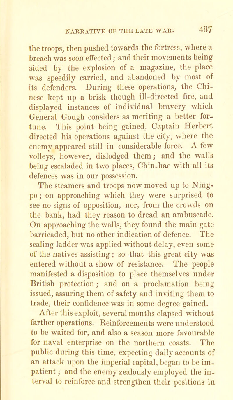 the troops, then pushed towards the fortress, where a breach was soon effected; and their movements being aided by the explosion of a magazine, the place was speedily carried, and abandoned by most of its defenders. During these operations, the Chi- nese kept up a brisk though ill-directed fire, and displayed instances of individual bravery which General Gough considers as meriting a better for- tune. This point being gained, Captain Herbert directed his operations against the city, where the enemy appeared still in considerable force. A few volleys, however, dislodged them; and the walls being escaladed in two places, Chin-hae with all its defences was in our possession. The steamers and troops now moved up to Ning- po; on approaching which they were surprised to see no signs of opposition, nor, from the crowds on the bank, had they reason to dread an ambuscade. On approaching the walls, they found the main gate barricaded, but no other indication of defence. The scaling ladder was applied without delay, even some of the natives assisting; so that this great city was entered without a show of resistance. The people manifested a disposition to place themselves under British protection; and on a proclamation being issued, assuring them of safety and inviting them to trade, their confidence was in some degree gained. After this exploit, several months elapsed without farther operations. Reinforcements were understood to be waited for, and also a season more favourable for naval enterprise on the northern coasts. The public during this time, expecting daily accounts of an attack upon the imperial capital, began to be im- patient : and the enemy zealously employed the in- terval to reinforce and strengthen their positions in