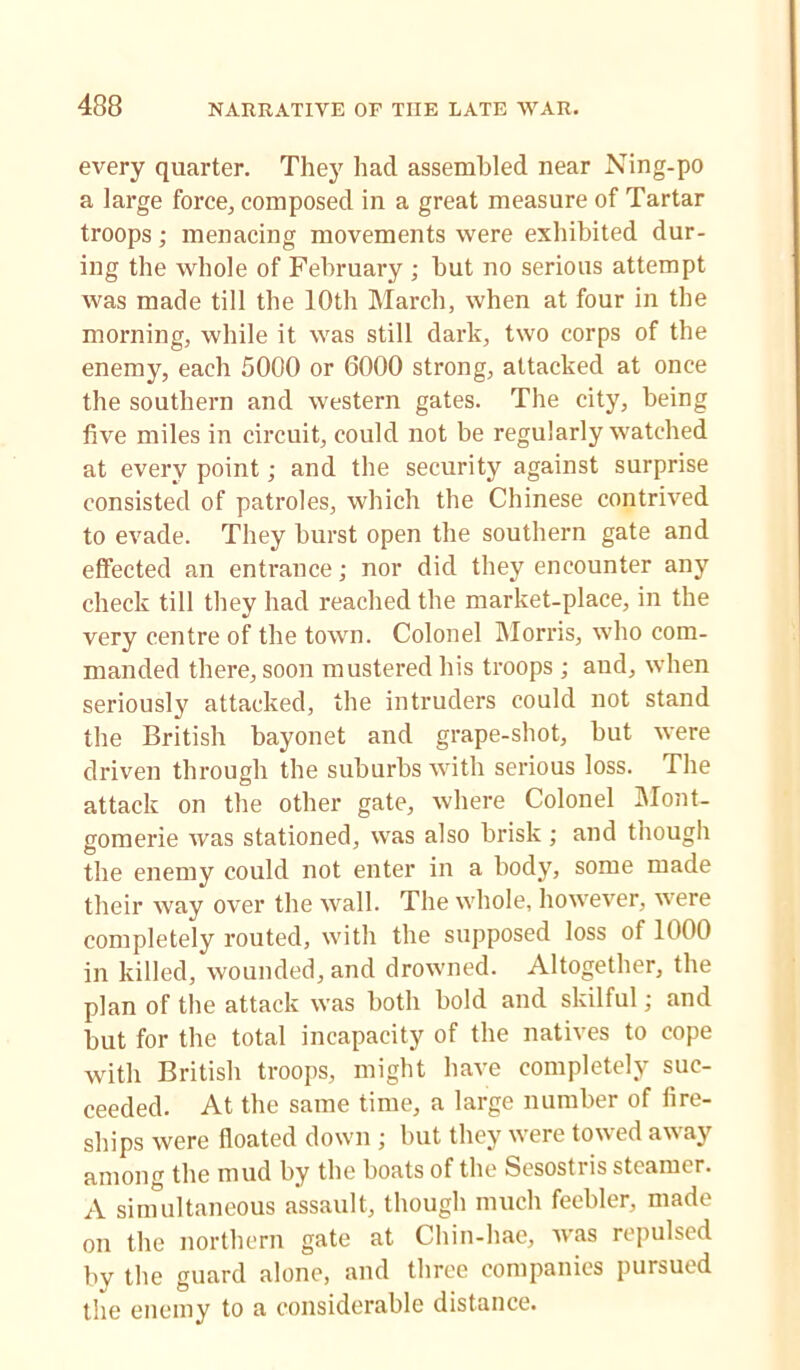 every quarter. They had assembled near Ning-po a large force, composed in a great measure of Tartar troops; menacing movements were exhibited dur- ing the whole of February ; but no serious attempt was made till the 10th March, when at four in the morning, while it was still dark, two corps of the enemy, each 5000 or 6000 strong, attacked at once the southern and western gates. The city, being five miles in circuit, could not be regularly watched at every point; and the security against surprise consisted of patroles, which the Chinese contrived to evade. They burst open the southern gate and effected an entrance; nor did they encounter any check till they had reached the market-place, in the very centre of the town. Colonel Morris, who com- manded there, soon mustered his troops ; and, when seriously attacked, the intruders could not stand the British bayonet and grape-shot, but were driven through the suburbs with serious loss. The attack on the other gate, where Colonel Mont- gomerie was stationed, was also brisk ; and though the enemy could not enter in a body, some made their way over the wall. The whole, however, were completely routed, with the supposed loss of 1000 in killed, wounded, and drowned. Altogether, the plan of the attack was both bold and skilful • and but for the total incapacity of the natives to cope with British troops, might have completely suc- ceeded. At the same time, a large number of fire- ships were floated down; but they were towed away among the mud by the boats of the Sesostris steamer. A simultaneous assault, though much feebler, made on the northern gate at Chin-hae, ivas repulsed by the guard alone, and three companies pursued the enemy to a considerable distance.