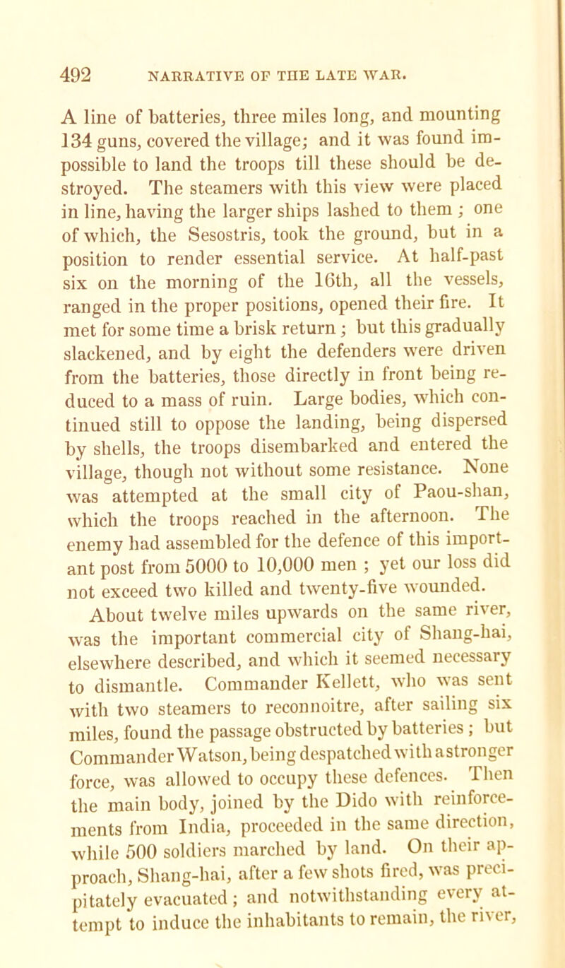 A line of batteries, three miles long, and mounting 134 guns, covered the village; and it was found im- possible to land the troops till these should be de- stroyed. The steamers with this view were placed in line, having the larger ships lashed to them ; one of which, the Sesostris, took the ground, but in a position to render essential service. At half-past six on the morning of the 16th, all the vessels, ranged in the proper positions, opened their fire. It met for some time a brisk return ; but this gradually slackened, and by eight the defenders were driven from the batteries, those directly in front being re- duced to a mass of ruin. Large bodies, which con- tinued still to oppose the landing, being dispersed by shells, the troops disembarked and entered the village, though not without some resistance. None was attempted at the small city of Paou-shan, which the troops reached in the afternoon. The enemy had assembled for the defence of this import- ant post from 5000 to 10,000 men ; yet our loss did not exceed two killed and twenty-five wounded. About twelve miles upwards on the same river, was the important commercial city of Shang-hai, elsewhere described, and which it seemed necessary to dismantle. Commander Kellett, who was sent with two steamers to reconnoitre, after sailing six miles, found the passage obstructed by batteries ; but Commander Watson, being despatched with astronger force, was allowed to occupy these defences. Then the main body, joined by the Dido with reinforce- ments from India, proceeded in the same direction, while 500 soldiers marched by land. On their ap- proach, Shang-hai, after a few shots fired, was preci- pitately evacuated ; and notwithstanding every at- tempt to induce the inhabitants to remain, the rh er,