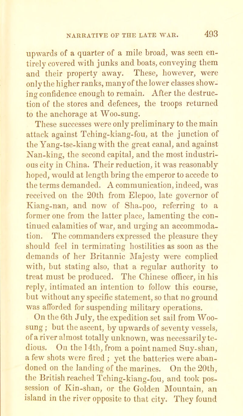 upwards of a quarter of a mile broad, was seen en- tirely covered with junks and boats, conveying them and their property away. These, however, were only the higher ranks, many of the lower classes show- ing confidence enough to remain. After the destruc- tion of the stores and defences, the troops returned to the anchorage at Woo-sung. These successes were only preliminary to the main attack against Tching-kiang-fou, at the junction of the Yang-tse-kiang with the great canal, and against Nan-king, the second capital, and the most industri- ous city in China. Their reduction, it was reasonably hoped, would at length bring the emperor to accede to the terms demanded. A communication, indeed, was received on the 20th from Elepoo, late governor of Kiang-nan, and now of Sha-poo, referring to a former one from the latter place, lamenting the con- tinued calamities of war, and urging an accommoda- tion. The commanders expressed the pleasure they should feel in terminating hostilities as soon as the demands of her Britannic Majesty were complied with, but stating also, that a regular authority to treat must be produced. The Chinese officer, in his reply, intimated an intention to follow this course, but without any specific statement, so that no ground was afforded for suspending military operations. On the 6th July, the expedition set sail from Woo- sung ; but the ascent, by upwards of seventy vessels, of a river almost totally unknown, was necessarily te- dious. On the 14th, from a point named Suy-shan, a few shots were fired ; yet the batteries were aban- doned on the landing of the marines. On the 20th, the British reached Tching-kiang-fou, and took pos- session of Kin-shan, or the Golden Mountain, an island in the river opposite to that city. They found