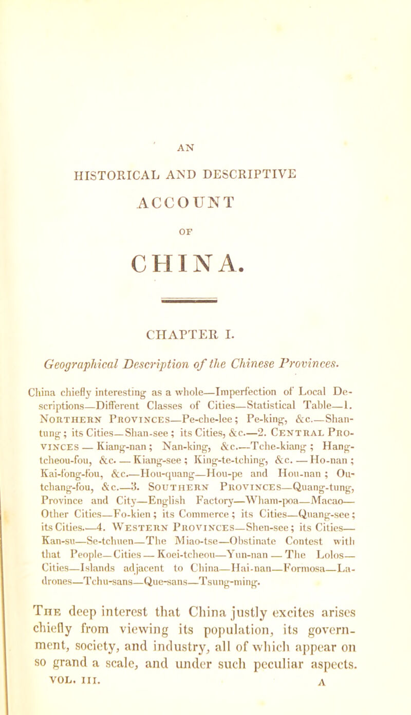 AN HISTORICAL AND DESCRIPTIVE ACCOUNT OF CHINA. CHAPTER I. Geographical Description of the Chinese Provinces. China chiefly interesting as a whole—Imperfection of Local De- scriptions—Different Classes of Cities—Statistical Table—1. NoRTHEiiit Provinces—Pe-che-lee; Pe-king, &c Shan- tung; its Cities—Shan-see; its Cities, &c—2. Central Pro- vinces— Kiang-nan ; Nan-king, &c Tche-kiang ; Hang- tcheou-fou, &c. — Kiang-see ; King-te-tching, &c.—Ho-nan ; Kai-fong-fou, &c Hou-quang—Hou-pe and Hon-nan ; Ou- tchang-fou, &c.—3. Southern Provinces—Quang-tnng, Province and City—English Factory—Wham-jx)a—Macao— Other Cities—Fo-kien; its Commerce; its Cities—Quang-sce; its Cities—4. WESTERN Provinces—Shen-see; its Cities— Kan-su—Se-tchuen—The Miao-tse—Obstinate Contest with that People—Cities—Koei-tcbeou—Yun-nan — The Lolos— Cities—Islands adjacent to China—Hai-nan—Formosa—La- drones—Tchu-sans—Que-sans—Tsung-ming. The deep interest that Cliina justly excites arises chiefly from viewing its population, its govern- ment, society, and industry, all of which appear on so grand a scale, and under such peculiar aspects. VOL. III. A